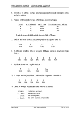 CONTABILIDADE CUSTOS – CONTABILIDADE ANALÍTICA 
5. Apresenta-se em ANEXO a repartição (primária) de alguns gastos gerais de fabrico pelos centros 
principais e auxiliares. 
6. Programa de lubrificação dos Serviços de Manutenção aos centros principais: 
CENTROS NR.º DE MÁQUINAS PERIODICIDADE CONSUMO POR LUBIRIFICAÇÃO (Kg) 
A 4 Trimestral 200,0 
B 12 Mensal 100,0 
C 10 Mensal 20,0 
O custo do consumo dos lubrificantes destes centros foi de 5.700 euros. 
7. A mão-de-obra directa reparte-se pelos centros produtivos nos seguintes termos (€): 
TOTAL A B C 
50.000 10.000 15.000 25.000 
8. Da leitura dos contadores obteve-se a seguinte distribuição relativa de consumo de energia 
eléctrica 
A B C X Y W Z 
36,0% 27,0% 16,2% 0,9% 2,7% 7,2% 10,0% 
9. A produção de vapor teve a seguinte afectação: 
A B C Geral 
45,0% 30,0% 20,0% 5,0% 
10. Os serviços prestados pelo centro W – Manutenção de Equipamento – distribuem-se: 
A B C X Y 
55,0% 20,0% 15,0% 2,0% 8,0% 
11. Critérios de imputação dos custos dos centros principais aos produtos: 
CENTROS CRITÉRIOS DE IMPUTAÇÃO 
 Centro A: % à mão-de-obra directa 
 Centro B: % ao peso dos produtos 
 Centro C: % ao número de unidades homogeneizadas 
Mário Figueiredo ISCAP - Ano Lectivo 2008/2009 Folha 120 → 150 
 