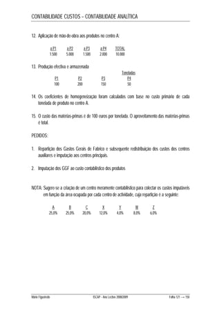 CONTABILIDADE CUSTOS – CONTABILIDADE ANALÍTICA 
12. Aplicação de mão-de-obra aos produtos no centro A: 
a P1 a P2 a P3 a P4 TOTAL 
1.500 5.000 1.500 2.000 10.000 
13. Produção efectiva e armazenada 
Toneladas 
P1 P2 P3 P4 
100 200 150 50 
14. Os coeficientes de homogeneização foram calculados com base no custo primário de cada 
tonelada de produto no centro A. 
15. O custo das matérias-primas é de 100 euros por tonelada. O aproveitamento das matérias-primas 
é total. 
PEDIDOS: 
1. Repartição dos Gastos Gerais de Fabrico e subsequente redistribuição dos custos dos centros 
auxiliares e imputação aos centros principais. 
2. Imputação dos GGF ao custo contabilístico dos produtos 
NOTA: Sugere-se a criação de um centro meramente contabilístico para colectar os custos imputáveis 
em função da área ocupada por cada centro de actividade, cuja repartição é a seguinte: 
A B C X Y W Z 
25,0% 25,0% 20,0% 12,0% 4,0% 8,0% 6,0% 
Mário Figueiredo ISCAP - Ano Lectivo 2008/2009 Folha 121 → 150 
 