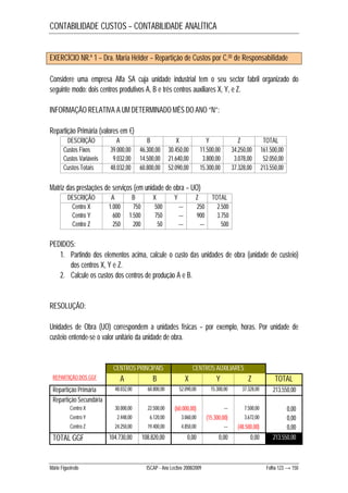 CONTABILIDADE CUSTOS – CONTABILIDADE ANALÍTICA 
EXERCÍCIO NR.º 1 – Dra. Maria Hélder – Repartição de Custos por C.os de Responsabilidade 
Considere uma empresa Alfa SA cuja unidade industrial tem o seu sector fabril organizado do 
seguinte modo: dois centros produtivos A, B e três centros auxiliares X, Y, e Z. 
INFORMAÇÃO RELATIVA A UM DETERMINADO MÊS DO ANO “N”: 
Repartição Primária (valores em €) 
DESCRIÇÃO A B X Y Z TOTAL 
Custos Fixos 39.000,00 46.300,00 30.450,00 11.500,00 34.250,00 161.500,00 
Custos Variáveis 9.032,00 14.500,00 21.640,00 3.800,00 3.078,00 52.050,00 
Custos Totais 48.032,00 60.800,00 52.090,00 15.300,00 37.328,00 213.550,00 
Matriz das prestações de serviços (em unidade de obra – UO) 
DESCRIÇÃO A B X Y Z TOTAL 
Centro X 1.000 750 500 --- 250 2.500 
Centro Y 600 1.500 750 --- 900 3.750 
Centro Z 250 200 50 --- --- 500 
PEDIDOS: 
1. Partindo dos elementos acima, calcule o custo das unidades de obra (unidade de custeio) 
dos centros X, Y e Z. 
2. Calcule os custos dos centros de produção A e B. 
RESOLUÇÃO: 
Unidades de Obra (UO) correspondem a unidades físicas – por exemplo, horas. Por unidade de 
custeio entende-se o valor unitário da unidade de obra. 
CENTROS PRINCIPAIS CENTROS AUXILIARES 
REPARTIÇÃO DOS GGF A B X Y Z TOTAL 
Repartição Primária 48.032,00 60.800,00 52.090,00 15.300,00 37.328,00 213.550,00 
Repartição Secundária 
Centro X 30.000,00 22.500,00 (60.000,00) --- 7.500,00 0,00 
Centro Y 2.448,00 6.120,00 3.060,00 (15.300,00) 3.672,00 0,00 
Centro Z 24.250,00 19.400,00 4.850,00 --- (48.500,00) 0,00 
TOTAL GGF 104.730,00 108.820,00 0,00 0,00 0,00 213.550,00 
Mário Figueiredo ISCAP - Ano Lectivo 2008/2009 Folha 123 → 150 
 