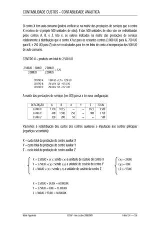 CONTABILIDADE CUSTOS – CONTABILIDADE ANALÍTICA 
O centro X tem auto-consumo (poderá verificar-se na matriz das prestações de serviços que o centro 
X recebeu de si próprio 500 unidades de obra). Estas 500 unidades de obra vão ser redistribuídas 
pelos centros A, B, e Z. Isto é, os valores indicados na matriz das prestações de serviços 
relativamente à distribuição que o centro X faz para os restantes centros (1.000 UO para A, 750 UO 
para B, e 250 UO para Z) vão ser recalculados para ter em linha de conta a incorporação das 500 UO 
de auto-consumo. 
CENTRO X – produziu um total de 2.500 UO 
1,25 
 
2.500 500  2.000 
UO 
 
2.500 
UO UO 
2.000 
UO 
UO 
CENTRO A: 1.000 UO x 1,25 = 1.250 UO 
CENTRO B: 750 UO x 1,25 = 937,5 UO 
CENTRO Z: 250 UO x 1,25 = 312,5 UO 
A matriz das prestações de serviços (em UO) passa a ter nova configuração: 
DESCRIÇÃO A B X Y Z TOTAL 
Centro X 1.250 937,5 --- --- 312,5 2.500 
Centro Y 600 1.500 750 --- 900 3.750 
Centro Z 250 200 50 --- --- 500 
Passemos à redistribuição dos custos dos centros auxiliares e imputação aos centros principais 
(repartição secundária): 
X – custo total da produção do centro auxiliar X 
Y – custo total da produção do centro auxiliar Y 
Z – custo total da produção do centro auxiliar Z 
X  2.500UO x  ; sendo x  a unidade de custeio do centro X x   24,00€ 
Y  3.750UO y  ; sendo y  a unidade de custeio do centro Y y   4,08€ 
Z  500UO z  ; sendo z  a unidade de custeio do centro Z Z  97,00€ 
X  2.500UO  24,00€  60.000,00€ 
Y  3.750UO  4,08€  15.300,00€ 
Z  500UO 97,00€  48.500,00€ 
Mário Figueiredo ISCAP - Ano Lectivo 2008/2009 Folha 124 → 150 
 
