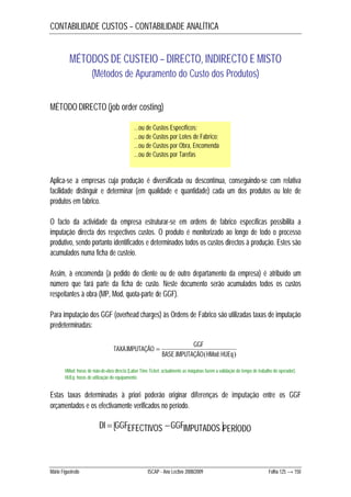 CONTABILIDADE CUSTOS – CONTABILIDADE ANALÍTICA 
MÉTODOS DE CUSTEIO – DIRECTO, INDIRECTO E MISTO 
(Métodos de Apuramento do Custo dos Produtos) 
MÉTODO DIRECTO (job order costing) 
…ou de Custos Específicos; 
…ou de Custos por Lotes de Fabrico; 
…ou de Custos por Obra, Encomenda 
…ou de Custos por Tarefas 
Aplica-se a empresas cuja produção é diversificada ou descontínua, conseguindo-se com relativa 
facilidade distinguir e determinar (em qualidade e quantidade) cada um dos produtos ou lote de 
produtos em fabrico. 
O facto da actividade da empresa estruturar-se em ordens de fabrico específicas possibilita a 
imputação directa dos respectivos custos. O produto é monitorizado ao longo de todo o processo 
produtivo, sendo portanto identificados e determinados todos os custos directos à produção. Estes são 
acumulados numa ficha de custeio. 
Assim, à encomenda (a pedido do cliente ou de outro departamento da empresa) é atribuído um 
número que fará parte da ficha de custo. Neste documento serão acumulados todos os custos 
respeitantes à obra (MP, Mod, quota-parte de GGF). 
Para imputação dos GGF (overhead charges) às Ordens de Fabrico são utilizadas taxas de imputação 
predeterminadas: 
TAXA IMPUTAÇÃO GGF 
BASE IMPUTAÇÃOHMod HUEq 
. ; 
.  
HMod: horas de mão-de-obra directa (Labor Time Ticket: actualmente as máquinas fazem a validação do tempo de trabalho do operador). 
HUEq: horas de utilização do equipamento. 
Estas taxas determinadas à priori poderão originar diferenças de imputação entre os GGF 
orçamentados e os efectivamente verificados no período. 
 DI  GGFEFECTIVOS GGFIMPUTADOS PERÍODO 
Mário Figueiredo ISCAP - Ano Lectivo 2008/2009 Folha 125 → 150 
 