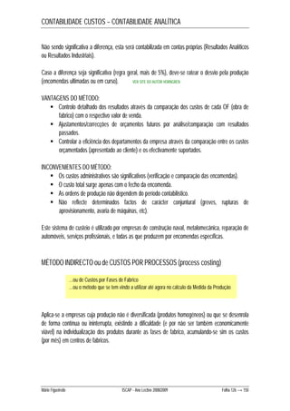 CONTABILIDADE CUSTOS – CONTABILIDADE ANALÍTICA 
Não sendo significativa a diferença, esta será contabilizada em contas próprias (Resultados Analíticos 
ou Resultados Industriais). 
Caso a diferença seja significativa (regra geral, mais de 5%), deve-se ratear o desvio pela produção 
(encomendas ultimadas ou em curso). 
VER SITE DO AUTOR HORNGREN 
VANTAGENS DO MÉTODO: 
 Controlo detalhado dos resultados através da comparação dos custos de cada OF (obra de 
fabrico) com o respectivo valor de venda. 
 Ajustamentos/correcções de orçamentos futuros por análise/comparação com resultados 
passados. 
 Controlar a eficiência dos departamentos da empresa através da comparação entre os custos 
orçamentados (apresentado ao cliente) e os efectivamente suportados. 
INCONVENIENTES DO MÉTODO: 
 Os custos administrativos são significativos (verificação e comparação das encomendas). 
 O custo total surge apenas com o fecho da encomenda. 
 As ordens de produção não dependem do período contabilístico. 
 Não reflecte determinados factos de carácter conjuntural (greves, rupturas de 
aprovisionamento, avaria de máquinas, etc). 
Este sistema de custeio é utilizado por empresas de construção naval, metalomecânica, reparação de 
automóveis, serviços profissionais, e todas as que produzem por encomendas específicas. 
MÉTODO INDIRECTO ou de CUSTOS POR PROCESSOS (process costing) 
…ou de Custos por Fases de Fabrico 
…ou o método que se tem vindo a utilizar até agora no cálculo da Medida da Produção 
Aplica-se a empresas cuja produção não é diversificada (produtos homogéneos) ou que se desenrola 
de forma contínua ou ininterrupta, existindo a dificuldade (e por não ser também economicamente 
viável) na individualização dos produtos durante as fases de fabrico, acumulando-se sim os custos 
(por mês) em centros de fabricos. 
Mário Figueiredo ISCAP - Ano Lectivo 2008/2009 Folha 126 → 150 
 