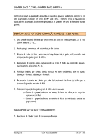 CONTABILIDADE CUSTOS – CONTABILIDADE ANALÍTICA 
Conhecem-se assim as quantidades produzidas e respectivos graus de acabamento, converte-se em 
UEA as produções realizadas em termos de MP, Mod e GGF. Finalmente é feita a imputação dos 
custos do mês às unidades efectivamente produzidas e às unidades em curso de fabrico no final do 
período. 
EXERCÍCIO: CUSTEIO POR ORDENS DE PRODUÇÃO (M. DIRECTO) – Dr. Luís Abrantes 
1. Uma unidade industrial integrada por cinco centros de custo: os centros principais A e B e os 
centros auxiliares X, Y e Z. 
2. Fabricação por encomenda, sob a especificação dos clientes. 
3. Adopção de custos efectivos, com recurso, ao longo do exercício, a quotas predeterminadas para 
a imputação dos gastos gerais de fabrico. 
4. Incorporação de matérias-primas exclusivamente no centro A (todas as encomendas passam, 
sucessivamente, pelo centros A e B). 
5. Relevação digráfica por centros (contas previstas no plano contabilístico, além de outras: 
Laboração – Centro A e Laboração – Centro B. 
6. Encomendas facturadas aos clientes pelo valor da transferência das linhas de fabrico para o 
armazém de produtos acrescido de 45%. 
7. Critérios de imputação dos gastos gerais de fabrico às encomendas: 
 Centro A – proporcionalmente ao número de horas de utilização do respectivo 
equipamento (HUEq). 
 Centro B – proporcionalmente ao número de horas de mão-de-obra directa (no 
próprio centro). 
DADOS RESPEITANTES A UM DETERMINADO PERÍODO 
1. Inexistência de “stocks” iniciais de encomendas ultimadas. 
Mário Figueiredo ISCAP - Ano Lectivo 2008/2009 Folha 127 → 150 
 