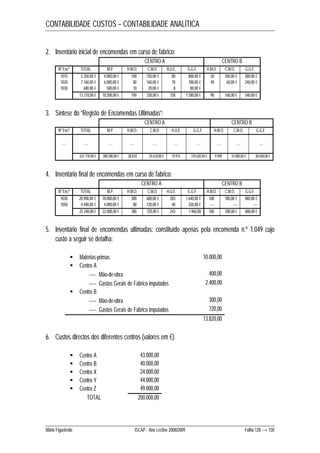 CONTABILIDADE CUSTOS – CONTABILIDADE ANALÍTICA 
2. Inventário inicial de encomendas em curso de fabrico: 
CENTRO A CENTRO B 
Nº Encª TOTAL M.P. H.M.O. C.M.O H.U.E. G.G.F. H.M.O. C.M.O. G.G.F. 
1015 5.350,00 € 4.000,00 € 100 150,00 € 80 800,00 € 50 100,00 € 300,00 € 
1020 7.160,00 € 6.000,00 € 80 160,00 € 70 700,00 € 40 60,00 € 240,00 € 
1030 600,00 € 500,00 € 10 20,00 € 8 80,00 € 
13.110,00 € 10.500,00 € 190 330,00 € 158 1.580,00 € 90 160,00 € 540,00 € 
3. Síntese do “Registo de Encomendas Ultimadas”: 
CENTRO A CENTRO B 
Nº Encª TOTAL M.P. H.M.O. C.M.O H.U.E. G.G.F. H.M.O. C.M.O. G.G.F. 
…. …. …. …. …. …. …. …. …. …. 
637.770,00 € 388.500,00 € 28.810 24.610,00 € 19.915 159.620,00 € 9.990 16.980,00 € 48.060,00 € 
4. Inventário final de encomendas em curso de fabrico: 
CENTRO A CENTRO B 
Nº Encª TOTAL M.P. H.M.O. C.M.O H.U.E. G.G.F. H.M.O. C.M.O. G.G.F. 
1030 20.900,00 € 18.000,00 € 300 600,00 € 203 1.640,00 € 100 180,00 € 480,00 € 
1050 4.440,00 € 4.000,00 € 80 120,00 € 40 320,00 € ---- ---- ---- 
25.340,00 € 22.000,00 € 380 720,00 € 243 1.960,00 100 180,00 € 480,00 € 
5. Inventário final de encomendas ultimadas: constituído apenas pela encomenda n.º 1.049 cujo 
custo a seguir se detalha: 
 Matérias-primas 10.000,00 
 Centro A 
 Mão-de-obra 400,00 
 Gastos Gerais de Fabrico imputados 2.400,00 
 Centro B 
 Mão-de-obra 300,00 
 Gastos Gerais de Fabrico imputados 720,00 
13.820,00 
6. Custos directos dos diferentes centros (valores em €): 
 Centro A 43.000,00 
 Centro B 40.000,00 
 Centro X 24.000,00 
 Centro Y 44.000,00 
 Centro Z 49.000,00 
TOTAL 200.000,00 
Mário Figueiredo ISCAP - Ano Lectivo 2008/2009 Folha 128 → 150 
 