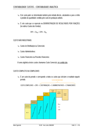 CONTABILIDADE CUSTOS – CONTABILIDADE ANALÍTICA 
 Este custo pode ser determinado também pelo método directo, calculando-se para o efeito 
o produto da quantidade vendida pelo custo de produção unitário. 
 É este custo que se repercute na DEMONSTRAÇÃO DE RESULTADOS POR FUNÇÕES 
(na rubrica Custos das Vendas). 
CIPV  SoPA  CIPA  SfPA 
CUSTO NÃO INDUSTRIAIS 
 Custos de Distribuição ou Comerciais; 
 Custos Administrativos; 
 Custos Financeiros ou Proveitos Financeiros; 
À soma algébrica destes custos chamamos Custo Comercial, em sentido lato. 
CUSTO COMPLETO OU COMPLEXIVO 
 É um custo do período e corresponde a todos os custos que afectam o resultado naquele 
período. 
CUSTOS NÃO INDUSTRIAIS 
CUSTO.COMPLEXIVO  CIPV  C.DISTRIBUIÇÃO  C.ADMINISTRATIVOS  C.FINANCEIROS 
Mário Figueiredo ISCAP - Ano Lectivo 2008/2009 Folha 13 → 150 
 