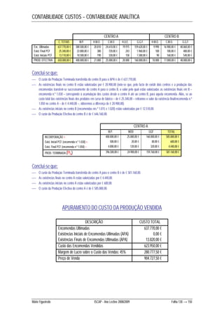 CONTABILIDADE CUSTOS – CONTABILIDADE ANALÍTICA 
CENTRO A CENTRO B 
C. TOTAIS M.P. H.M.O. C.M.O H.U.E. G.G.F. H.M.O. C.M.O. G.G.F. 
Enc. Ultimadas 637.770,00 € 388.500,00 € 20.810 24.610,00 € 19.915 159.620,00 € 9.990 16.980,00 € 48.060,00 € 
Exist. Final PCF 25.340,00 € 22.000,00 € 380 720,00 € 243 1.960,00 € 100 180,00 € 480,00 € 
Exist. Iniciais PCF 13.110,00 € 10.500,00 € 190 330,00 € 158 1.580,00 € 90 160,00 € 540,00 € 
PROD. EFECTIVA 650.000,00 € 400.000,00 € 21.000 25.000,00 € 20.000 160.000,00 € 10.000 17.000,00 € 48.000,00 € 
Conclui-se que: 
 O custo da Produção Terminada transferida do centro B para o APA é de € 637.770,00. 
 As existências finais no centro B estão valorizadas por € 20.900,00 (note-se que, pelo facto de existir dois centros e a produção das 
encomendas transferir-se sucessivamente do centro A para o centro B, o valor pelo qual estão valorizadas as existências finais em B – 
encomenda n.º 1.030 – corresponde à acumulação dos custos desde o centro A até ao centro B, para aquela encomenda. Aliás, se ao 
custo total das existências finais dos produtos em curso de fabrico – de € 25.340,00 – retiramos o valor da existência final/encomenda n.º 
1.050 no centro A – de € 4.440,00 –, obteremos a diferença de € 20.900,00). 
 As existências iniciais no centro B (encomendas nrs.º 1.015 e 1.020) estão valorizadas por € 12.510,00. 
 O custo da Produção Efectiva do centro B é de € 646.160,00. 
CENTRO A 
M.P. MOD GGF TOTAL 
INCORPORAÇÃO + 400.000,00 € 25.000,00 € 160.000,00 € 585.000,00 € 
Exist. Inicial PCF (encomenda n.º 1.030) + 500,00 € 20,00 € 80,00 € 600,00 € 
Exist. Final PCF (encomenda n.º 1.050) – 4.000,00 € 120,00 € 320,00 € 4.440,00 € 
PROD. TERMINADA (PtA) 396.500,00 € 24.900,00 € 159.760,00 € 581.160,00 € 
Conclui-se que: 
 O custo da Produção Terminada transferida do centro A para o centro B é de € 581.160,00. 
 As existências finais no centro A estão valorizadas por € 4.440,00. 
 As existências iniciais no centro A estão valorizadas por € 600,00. 
 O custo da Produção Efectiva do centro A é de € 585.000,00. 
APURAMENTO DO CUSTO DA PRODUÇÃO VENDIDA 
DESCRIÇÃO CUSTO TOTAL 
Encomendas Ultimadas 637.770,00 € 
Existências Iniciais de Encomendas Ultimadas (APA) 0,00 € 
Existências Finais de Encomendas Ultimadas (APA) 13.820,00 € 
Custo das Encomendas Vendidas 623.950,00 € 
Margem de Lucro sobre o Custo das Vendas: 45% 280.777,50 € 
Preço de Venda 904.727,50 € 
Mário Figueiredo ISCAP - Ano Lectivo 2008/2009 Folha 130 → 150 
 