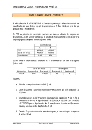 CONTABILIDADE CUSTOS – CONTABILIDADE ANALÍTICA 
EXAME 11-JAN-2007 – II PARTE – PONTO NR.º 2 
A unidade industrial “A AUTOCONTROLO, SA” fabrica componentes para a industria automóvel, por 
especificação dos seus clientes, em dois departamentos A e B. Para cálculo do custo da sua 
produção utiliza o método directo. 
Os GGF são afectados às encomendas com base nas horas de utilização das máquinas no 
departamento A e com base no valor da mão-de-obra directa no departamento B. Para o ano “N” a 
empresa preparou as seguintes estimativas (valores em €): 
DEPARTAMENTOS 
A B 
GGF 300.000,00 240.000,00 
Mão-de-obra Directa 200.000,00 400.000,00 
Horas Máquinas 10.000 4.000 
Durante o mês de Janeiro apenas a encomenda nr.º 64 foi terminada e o seu custo foi o seguinte 
(valores em €): 
Mão-de-obra Directa Horas Máquinas 
Matérias-primas Departamento A Departamento B Departamento A Departamento B 
10.000,00 8.000,00 18.000,00 200 90 
PEDIDOS: 
a) Determine a taxa predeterminada dos GGF. (1 val) 
b) Calcule o custo total e unitário da encomenda nr.º 64 assumindo que foram produzidas 175 
UF. (1 val) 
c) Assumindo que para o ano “N” as horas reais/máquina do departamento A são 10.700, o 
valor da mão-de-obra real do departamento B é de € 370.000,00 e os GGF são € 310.000,00 
e € 230.000,00 para os departamentos A e B, respectivamente, determine as diferenças de 
imputação para cada um dos departamentos. (1 val) 
d) Comente: “O apuramento dos custos por ordens de produção é apropriado para as empresas 
de serviços”. (1 val) 
Mário Figueiredo ISCAP - Ano Lectivo 2008/2009 Folha 134 → 150 
 