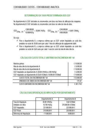 CONTABILIDADE CUSTOS – CONTABILIDADE ANALÍTICA 
DETERMINAÇÃO DA TAXA PREDETERMINADA DOS GGF 
No departamento A: GGF afectados às encomendas com base nas horas de utilização das máquinas. 
No departamento B: GGF afectados às encomendas com base no valor da mão-de-obra. 
€300.000,00 
€240.000,00 
_     0,60€ / € 
  HUEq 
Dep A HUEq GGF 30,00€ / 
10.000 
GGF Dep _B   CMod 
€400.000,00 
Ou seja: 
 Para o departamento A, a empresa estimou que os GGF seriam imputados ao custo dos 
produtos na razão de 30,00 euros por cada 1 hora de utilização do equipamento fabril. 
 Para o departamento B, a empresa estimou que os GGF seriam imputados ao custo dos 
produtos na razão de 0,60 euros por cada 1 euro de custo da mão-de-obra directa. 
CÁLCULO DO CUSTO TOTAL E UNITÁRIO DA ENCOMENDA NR.º 64 
Matérias-primas € 10.000,00 
Mão-de-obra directa do departamento A € 8.000,00 
Mão-de-obra directa do departamento B € 18.000,00 
GGF imputados ao departamento A (30,00 €/HUEq x 200 HUEq) € 6.000,00 
GGF imputados ao departamento B (0,60 €/CMod x 18.000,00 €/CMod) € 10.800,00 
CUSTO TOTAL DA ENCOMENDA NR.º 64 € 52.800,00 
UNIDADES DE OBRA DA ENCOMENDA NR.º 64 175 UF 
CUSTO UNITÁRIO DA ENCOMENDA NR.º 64 € 301,7143 
CÁLCULO DAS DIFERENÇAS DE IMPUTAÇÃO POR DEPARTAMENTO 
Departamento A Departamento B 
Taxa de Imputação 30,00 €/HUEq 0,60 €/CMod 
Unidades de Obra 10.700 HUEq 370.000,00 €/CMod 
GGF Imputados 321.000,00 € 222.000,00 € 
GGF Reais 310.000,00 € 230.000,00 € 
Diferença de Imputação – 11.000,00 € 8.000,00 € 
Mário Figueiredo ISCAP - Ano Lectivo 2008/2009 Folha 135 → 150 
 
