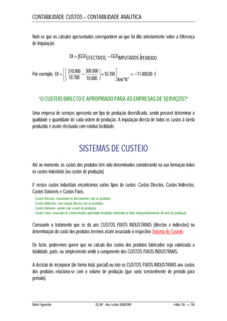 CONTABILIDADE CUSTOS – CONTABILIDADE ANALÍTICA 
Note-se que os cálculos apresentados correspondem ao que foi dito anteriormente sobre a Diferença 
de Imputação: 
DI  GGFEFECTIVOS GGFIMPUTADOS PERÍODO 
300.000 
 
 
 
  
310.000   
   Por exemplo, 11.000,00 
DI € 
Ano N 
" " 
10.700 
10.000 
10.700 
 
 
 
”O CUSTEIO DIRECTO É APROPRIADO PARA AS EMPRESAS DE SERVIÇOS?” 
Uma empresa de serviços apresenta um tipo de produção diversificada, sendo possível determinar a 
qualidade e quantidade de cada ordem de produção. A imputação directa de todos os custos à tarefa 
produzida é assim efectuada com relativa facilidade. 
SISTEMAS DE CUSTEIO 
Até ao momento, os custos dos produtos têm sido determinados considerando na sua formação todos 
os custos industriais (ou custos de produção). 
E nestes custos industriais encontramos vários tipos de custos: Custos Directos, Custos Indirectos, 
Custos Variáveis e Custos Fixos. 
Custos Directos: relacionam-se directamente com os produtos; 
Custos Indirectos: sem relação directa com os produtos; 
Custos Variáveis: variam com o nível de produção; 
Custos Fixos: associam-se a determinada capacidade instalada, mantendo-se fixos independentemente do nível de produção. 
Consoante o tratamento que se dá aos CUSTOS FIXOS INDUSTRIAIS (directos e indirectos) na 
determinação do custo dos produtos teremos assim associado o respectivo Sistema de Custeio. 
De facto, poderemos querer que no cálculo dos custos dos produtos fabricados seja valorizada a 
totalidade, parte, ou simplesmente omitir a componente dos CUSTOS FIXOS INDUSTRIAIS. 
A decisão de incorporar (de forma total, parcial) ou não os CUSTOS FIXOS INDUSTRIAIS aos custos 
dos produtos relaciona-se com o volume de produção (que varia sensivelmente de período para 
período). 
Mário Figueiredo ISCAP - Ano Lectivo 2008/2009 Folha 136 → 150 
 