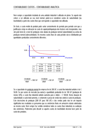 CONTABILIDADE CUSTOS – CONTABILIDADE ANALÍTICA 
Nem sempre a capacidade instalada de uma unidade industrial é utilizada em pleno. Se aquela não 
estiver a ser utilizada ao seu nível normal, poder-se-á considerar custos de subactividade (ou 
inactividade) a parte dos custos fixos que corresponde à capacidade não utilizada. 
De facto, o custo médio do produto pode variar sensivelmente de período para período sem que a 
justificação esteja na alteração no custo de aquisição/imputação dos factores nele incorporados, mas 
sim pelo facto de o nível de produção estar abaixo da produção normal (subactividade) ou acima da 
produção normal (sobreactividade). Os mesmos custos fixos de cada período vão-se distribuindo por 
quantidades produzidas sensivelmente diferentes. 
Cf 
10.000 CF 
100 UF 200 UF 500 UF 
1º Trim 2º Trim 3º Trim 
Cv 500 €/UF 500 €/UF 500 €/UF 
Cf 100 €/UF 50 €/UF 20 €/UF 
Ct 600 €/UF 550 €/UF 520 €/UF 
€ 
€10.000,00  UF 
UF 
100 
UF 
100€ / 
QTD produzida 
€10.000,00  UF 
200 
UF 
50€ / 
€10.000,00  
500 
UF 
20€ / 
Se a capacidade de produção normal da empresa for de 200 UF, o custo fixo industrial unitário é de € 
50,00. Se por razões de mercado (ou outras) a quantidade produzida for de 100 UF (produção de 
menos 50%), o custo fixo industrial unitário aumenta para o dobro – € 100,00. Nesta situação de 
subactividade o custo total aumenta, e certamente o preço de venda não cobrirá o custo de produção. 
Este decréscimo de produção (200 UF para 100 UF) e das vendas pode não ter um impacto 
significativo nos resultados se pensarmos que as existências finais em armazém estarão valorizadas 
ao mesmo custo. Nem sempre faz sentido considerar todos os custos fixos industriais na avaliação 
das existências. Poderemos pois discutir se aqueles custos de inactividade deverão fazer parte do 
custo dos produtos. 
Mário Figueiredo ISCAP - Ano Lectivo 2008/2009 Folha 137 → 150 
 