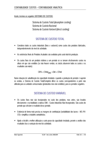 CONTABILIDADE CUSTOS – CONTABILIDADE ANALÍTICA 
Assim, teremos os seguintes SISTEMAS DE CUSTEIO: 
Sistema de Custeio Total (absorption costing) 
Sistema de Custeio Racional 
Sistema de Custeio Variável (direct costing) 
SISTEMA DE CUSTEIO TOTAL 
 Considera todos os custos industriais (fixos e variáveis) como custos dos produtos fabricados, 
independentemente do nível de actividade. 
 As existências finais de Produtos Acabados são avaliadas pelo custo total de produção. 
 Os custos fixos de um produto relativos a um período só se tornam efectivamente custos na 
altura em que são vendidos (se não houver vendas, os stocks absorvem todos os custos e os 
resultados são nulos). 
CIPA CVIndUnit.Qtd CFInd 
Numa situação de subutilização da capacidade instalada e quando a produção do período é superior 
às vendas, o Sistema de Custeio Total/Completo difere os custos correspondentes à parte não 
utilizada para as unidades armazenadas (produzidas mas não vendidas), para os períodos seguintes. 
SISTEMA DE CUSTEIO VARIÁVEL 
 Os custos fixos não são incorporados no custo dos produtos, mas antes, são levados 
directamente e na totalidade à rubrica CINI – Custos Industriais Não Incorporados. São custos do 
período que afectam o resultado desse período. 
 Evidencia de forma mais precisa as margens de contribuição (variabilidade dos lucros – MC=PV-CV) 
e simplifica o trabalho contabilístico. 
 Ajuda a decidir a melhor utilização a curto prazo da capacidade instalada, perante a análise dos 
resultados face à variação do nível de actividade. 
Mário Figueiredo ISCAP - Ano Lectivo 2008/2009 Folha 138 → 150 
 