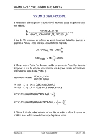 CONTABILIDADE CUSTOS – CONTABILIDADE ANALÍTICA 
SISTEMA DE CUSTEIO RACIONAL 
É incorporado no custo dos produtos os custos variáveis industriais e apenas uma parte dos custos 
fixos industriais. 
20% 
 PRODUZIRAM  SE _ 2 UF 
 
QUANDO NORMALMENTE SE PRODUZEM 
_ _ _ _10 
Pe 
Pn 
A taxa de 20% corresponde ao coeficiente que permite imputar aos Custos Fixos Industriais a 
proporção da Produção Efectiva em relação à Produção Normal, no período. 
Qtd CFInd Pe CIPA  CVIndUnit.   
Pn 
Diferença 
CFInd Pe CFIndperíodo    
Pn 
A diferença entre os Custos Fixos Industriais ocorridos no período e os Custos Fixos Industriais 
incorporados no custo dos produtos é considerada como custo do período e incluída na Demonstração 
de Resultados na rubrica de CINI. (Ver NIC 2) 
Coeficiente de Actividade 
 _ 
PRODUÇÃO EFECTIVA 
PRODUÇÃO NORMAL 
_ 
CA  100%CI  1CA CUSTO DE INACTIVIDADE 
CA  100%CI  1CA PROVEITOS DE SOBREACTIVIDADE 
CUSTOS FIXOS INDUSTRIAIS INCORPORADOS: 
CF  Pe 
Pn 
CF 100% Pe 
  
 CUSTOS FIXOS INDUSTRIAIS NÃO INCORPORADOS:   
 
Pn 
O Sistema de Custeio Racional neutraliza no custo total do produto os efeitos da variação da 
actividade, sendo um bom instrumento de orientação da política de vendas. 
Mário Figueiredo ISCAP - Ano Lectivo 2008/2009 Folha 139 → 150 
 