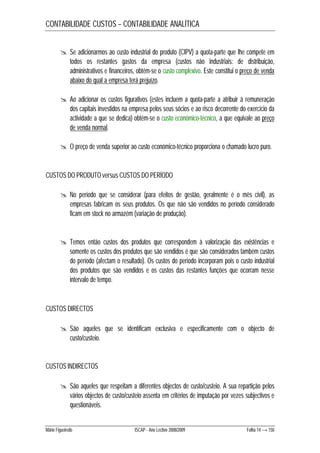 CONTABILIDADE CUSTOS – CONTABILIDADE ANALÍTICA 
 Se adicionarmos ao custo industrial do produto (CIPV) a quota-parte que lhe compete em 
todos os restantes gastos da empresa (custos não industriais: de distribuição, 
administrativos e financeiros, obtém-se o custo complexivo. Este constitui o preço de venda 
abaixo do qual a empresa terá prejuízo. 
 Ao adicionar os custos figurativos (estes incluem a quota-parte a atribuir à remuneração 
dos capitais investidos na empresa pelos seus sócios e ao risco decorrente do exercício da 
actividade a que se dedica) obtém-se o custo económico-técnico, a que equivale ao preço 
de venda normal. 
 O preço de venda superior ao custo económico-técnico proporciona o chamado lucro puro. 
CUSTOS DO PRODUTO versus CUSTOS DO PERÍODO 
 No período que se considerar (para efeitos de gestão, geralmente é o mês civil), as 
empresas fabricam os seus produtos. Os que não são vendidos no período considerado 
ficam em stock no armazém (variação de produção). 
 Temos então custos dos produtos que correspondem à valorização das existências e 
somente os custos dos produtos que são vendidos é que são considerados também custos 
do período (afectam o resultado). Os custos do período incorporam pois o custo industrial 
dos produtos que são vendidos e os custos das restantes funções que ocorram nesse 
intervalo de tempo. 
CUSTOS DIRECTOS 
 São aqueles que se identificam exclusiva e especificamente com o objecto de 
custo/custeio. 
CUSTOS INDIRECTOS 
 São aqueles que respeitam a diferentes objectos de custo/custeio. A sua repartição pelos 
vários objectos de custo/custeio assenta em critérios de imputação por vezes subjectivos e 
questionáveis. 
Mário Figueiredo ISCAP - Ano Lectivo 2008/2009 Folha 14 → 150 
 