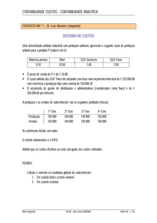 CONTABILIDADE CUSTOS – CONTABILIDADE ANALÍTICA 
EXERCÍCIO NR.º 1 – Dr. Luís Abrantes (adaptado) 
SISTEMAS DE CUSTEIO 
Uma determinada unidade industrial com produção uniforme apresenta o seguinte custo de produção 
unitário para o produto P (valores em €): 
Matérias-primas Mod GGF Variáveis GGF Fixos 
9,10 10,50 1,40 3,50 
 O preço de venda de P é de € 35,00. 
 O custo unitário dos GGF Fixos foi calculado com base num orçamento trimestral de € 525.000,00 
com referência a produção tida como normal de 150.000 UF. 
 O orçamento de gastos de distribuição e administrativos (considerados como fixos) é de € 
350.000,00 por trimestre. 
A produção e as vendas de cada trimestre são as seguintes (unidades físicas): 
1º Trim 2º Trim 3º Trim 4º Trim 
Produção 150.000 160.000 140.000 150.000 
Vendas 150.000 140.000 150.000 160.000 
As existências iniciais são nulas. 
O critério valorimétrico é o FIFO. 
Admita que os custos efectivos ou reais são iguais aos custos estimados. 
PEDIDO: 
Calcule e comente os resultados globais de cada trimestre: 
1. Em custeio total e custeio variável. 
2. Em custeio racional. 
Mário Figueiredo ISCAP - Ano Lectivo 2008/2009 Folha 140 → 150 
 