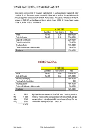 CONTABILIDADE CUSTOS – CONTABILIDADE ANALÍTICA 
Como estamos perante o critério FIFO, esgotam-se primeiramente as existências iniciais e seguidamente “entra” 
a produção do mês. No entanto, como o custo unitário é igual tanto na avaliação das existências como da 
produção do período, basta efectuar um só cálculo. Assim, sendo a produção do 3º trimestre de 140.000 UF, 
somando as 20.000 UF que transitaram do trimestre anterior, temos 160.000 UF. Destas, foram vendidas 
150.000 UF, ficando 10.000 UF em existências. 
4º TRIMESTRE 
Quantidade Valor Unitário Total 
Vendas 160.000 35,00 5.600.000,00 
Custo das Vendas 160.000 21,00 3.360.000,00 
Margem de Contribuição 2.240.000,00 
Custos Fixos Industriais 525.000,00 
Resultados Brutos 1.715.000,00 
Custos de Distribuição e Administração 350.000,00 
Resultados 1.365.000,00 
CUSTEIO RACIONAL 
1º TRIMESTRE 
Quantidade Valor Unitário Total 
Vendas 150.000 35,00 5.250.000,00 
Custo das Vendas 150.000 24,50 3.675.000,00 
Resultados Brutos (PN) 1.575.000,00 
Proveitos/Custos Inactividade 0,00 
Resultados Brutos 1.575.000,00 
Custos de Distribuição e Administração 350.000,00 
Resultados 1.225.000,00 
MP € 9,10 
Mod € 10,50 
GGFV € 1,40 
GGFF € 3,50 
€ 24,50 
A produção tida como Normal é de 150.000 UF. Neste 1º trimestre produziu-se 
150.000 UF. Não se verifica pois subactividade nem sobreactividade, pelo que 
não existe diferença entre a Produção Efectiva e a Produção Normal. Daí, não 
ser necessário imputar qualquer valor à rubrica CINI. 
Mário Figueiredo ISCAP - Ano Lectivo 2008/2009 Folha 144 → 150 
 