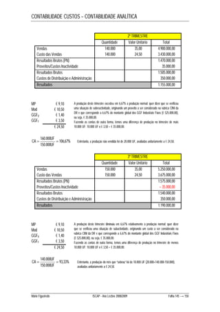 CONTABILIDADE CUSTOS – CONTABILIDADE ANALÍTICA 
2º TRIMESTRE 
Quantidade Valor Unitário Total 
Vendas 140.000 35,00 4.900.000,00 
Custo das Vendas 140.000 24,50 3.430.000,00 
Resultados Brutos (PN) 1.470.000,00 
Proveitos/Custos Inactividade 35.000,00 
Resultados Brutos 1.505.000,00 
Custos de Distribuição e Administração 350.000,00 
Resultados 1.155.000,00 
MP € 9,10 
Mod € 10,50 
GGFV € 1,40 
GGFF € 3,50 
€ 24,50 
106,67% 
CA UF 
 160.000  
150.000 
UF 
A produção deste trimestre excedeu em 6,67% a produção normal: quer dizer que se verificou 
uma situação de sobreactividade, originando um proveito a ser considerado na rubrica CINI da 
DR e que corresponde a 6,67% do montante global dos GGF Industriais Fixos (€ 525.000,00), 
ou seja, € 35.000,00. 
Fazendo as contas de outra forma, temos uma diferença de produção no trimestre de mais 
10.000 UF: 10.000 UF x € 3,50 = € 35.000,00. 
Entretanto, a produção não vendida foi de 20.000 UF, avaliadas unitariamente a € 24,50. 
3º TRIMESTRE 
Quantidade Valor Unitário Total 
Vendas 150.000 35,00 5.250.000,00 
Custo das Vendas 150.000 24,50 3.675.000,00 
Resultados Brutos (PN) 1.575.000,00 
Proveitos/Custos Inactividade – 35.000,00 
Resultados Brutos 1.540.000,00 
Custos de Distribuição e Administração 350.000,00 
Resultados 1.190.000,00 
MP € 9,10 
Mod € 10,50 
GGFV € 1,40 
GGFF € 3,50 
€ 24,50 
93,33% 
CA UF 
 140.000  
150.000 
UF 
A produção deste trimestre diminuiu em 6,67% relativamente à produção normal: quer dizer 
que se verificou uma situação de subactividade, originando um custo a ser considerado na 
rubrica CINI da DR e que corresponde a 6,67% do montante global dos GGF Industriais Fixos 
(€ 525.000,00), ou seja, € 35.000,00. 
Fazendo as contas de outra forma, temos uma diferença de produção no trimestre de menos 
10.000 UF: 10.000 UF x € 3,50 = € 35.000,00. 
Entretanto, a produção do mês que “sobrou” foi de 10.000 UF (20.000+140.000-150.000), 
avaliadas unitariamente a € 24,50. 
Mário Figueiredo ISCAP - Ano Lectivo 2008/2009 Folha 145 → 150 
 