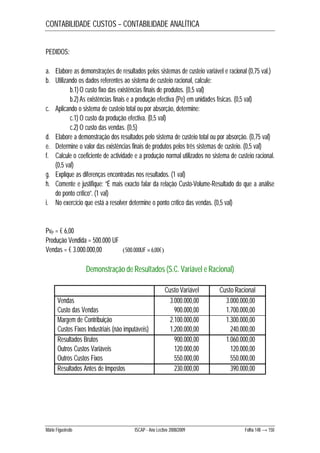 CONTABILIDADE CUSTOS – CONTABILIDADE ANALÍTICA 
PEDIDOS: 
a. Elabore as demonstrações de resultados pelos sistemas de custeio variável e racional (0,75 val.) 
b. Utilizando os dados referentes ao sistema de custeio racional, calcule: 
b.1) O custo fixo das existências finais de produtos. (0,5 val) 
b.2) As existências finais e a produção efectiva (Pe) em unidades físicas. (0,5 val) 
c. Aplicando o sistema de custeio total ou por absorção, determine: 
c.1) O custo da produção efectiva. (0,5 val) 
c.2) O custo das vendas. (0,5) 
d. Elabore a demonstração dos resultados pelo sistema de custeio total ou por absorção. (0,75 val) 
e. Determine o valor das existências finais de produtos pelos três sistemas de custeio. (0,5 val) 
f. Calcule o coeficiente de actividade e a produção normal utilizados no sistema de custeio racional. 
(0,5 val) 
g. Explique as diferenças encontradas nos resultados. (1 val) 
h. Comente e justifique: “É mais exacto falar da relação Custo-Volume-Resultado do que a análise 
do ponto crítico”. (1 val) 
i. No exercício que está a resolver determine o ponto crítico das vendas. (0,5 val) 
PvP = € 6,00 
Produção Vendida = 500.000 UF 
Vendas = € 3.000.000,00 500.000UF 6,00€ 
Demonstração de Resultados (S.C. Variável e Racional) 
Custo Variável Custo Racional 
Vendas 3.000.000,00 3.000.000,00 
Custo das Vendas 900.000,00 1.700.000,00 
Margem de Contribuição 2.100.000,00 1.300.000,00 
Custos Fixos Industriais (não imputáveis) 1.200.000,00 240.000,00 
Resultados Brutos 900.000,00 1.060.000,00 
Outros Custos Variáveis 120.000,00 120.000,00 
Outros Custos Fixos 550.000,00 550.000,00 
Resultados Antes de Impostos 230.000,00 390.000,00 
Mário Figueiredo ISCAP - Ano Lectivo 2008/2009 Folha 148 → 150 
 
