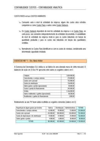CONTABILIDADE CUSTOS – CONTABILIDADE ANALÍTICA 
CUSTO FIXOS versus CUSTOS VARIÁVEIS 
 Consoante varia o nível de actividade da empresa, alguns dos custos atrás referidos 
comportam-se como Custos Fixos e outros como Custos Variáveis. 
 Os Custos Variáveis dependem do nível de actividade da empresa e os Custos Fixos, no 
curto prazo, são constantes independentemente da actividade desenvolvida. A variabilidade 
do nível de actividade da empresa mede-se para os custos industriais em função da 
quantidade produzida e para os custos não industriais em função das quantidades 
vendidas. 
 Normalmente os Custos Fixos identificam-se com os custos de estrutura, considerando uma 
determinada capacidade instalada. 
EXERCÍCIO NR.º 1 – Dra. Maria Hélder 
A Generosa da Estremadura S.A. dedica-se ao fabrico de uma afamada marca de vinho moscatel. O 
balancete do razão em 31.Dez.”N” apresenta entre outros os seguintes valores em €: 
Compras 3.820.000,00 
Fornecimentos e serviços externos 210.000,00 
Gastos com o pessoal 752.000,00 
Gastos de amortização 136.000,00 
Outros gastos e perdas (operacionais) 40.000,00 
Gastos e perdas de financiamento 245.000,00 
Vendas 5.166.000,00 
Outros rendimentos e ganhos (operacionais) 48.200,00 
Rendimentos e ganhos de financiamento 2.800,00 
Relativamente ao ano “N” foram ainda recolhidos os seguintes elementos (valores em €): 
Repartição de alguns gastos por destino Fábrica Distribuição Administrativos TOTAIS 
Fornecimentos e serviços externos 62.000,00 95.000,00 53.000,00 210.000,00 
Gastos com o pessoal 242.000,00 284.000,00 226.000,00 752.000,00 
Gastos de depreciação e de amortização 74.000,00 37.000,00 25.000,00 136.000,00 
Outros gastos e perdas 4.000,00 6.000,00 30.000,00 40.000,00 
TOTAIS 382.000,00 422.000,00 334.000,00 1.138.000,00 
Mário Figueiredo ISCAP - Ano Lectivo 2008/2009 Folha 15 → 150 
 