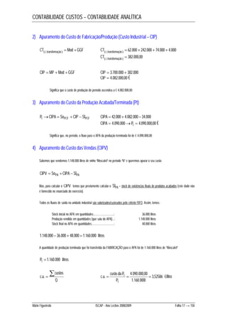 CONTABILIDADE CUSTOS – CONTABILIDADE ANALÍTICA 
2) Apuramento do Custo de Fabricação/Produção (Custo Industrial – CIP) 
CTc transformação Mod GGF   .  .  62.000 242.000 74.000 4.000     CT c transformação 
 .  382.000,00  CT c transformação 
CIP  MP  Mod  GGF CIP  3.700.000  382.000 
CIP  4.082.000,00 € 
Significa que o custo de produção do período ascendeu a € 4.082.000,00 
3) Apuramento do Custo da Produção Acabada/Terminada (Pt) 
Pt CIPA  SoPCF  CIP  SfPCF CIPA  42.000  4.082.000 34.000 
CIPA  4.090.000Pt  4.090.000,00 € 
Significa que, no período, o fluxo para o APA da produção terminada foi de € 4.090.000,00 
4) Apuramento do Custo das Vendas (CIPV) 
Sabemos que vendemos 1.148.000 litros de vinho “Moscatel” no período “N” e queremos apurar o seu custo: 
CIPV  SoPA  CIPA  SfPA 
Mas, para calcular o CIPV temos que previamente calcular o SfPA – stock de existências finais de produtos acabados (este dado não 
é fornecido no enunciado do exercício). 
Todos os fluxos de saída na unidade industrial são valorizados/custeados pelo critério FIFO. Assim, temos: 
Stock inicial no APA em quantidades…………………….: 36.000 litros 
Produção vendida em quantidades (que saiu do APA)...: 1.148.000 litros 
Stock final no APA em quantidades………………………: 48.000 litros 
1.148.000 36.000 48.000 1.160.000 litros 
A quantidade de produção terminada que foi transferida da FABRICAÇÃO para o APA foi de 1.160.000 litros de “Moscatel” 
Pt 1.160.000 litros 
 custos 
c . u .  3,52586 
Q 
custo da P 
. . 4.090.000,00 
t €/litro 
. .    
P l 
1.160.000 
c u 
t 
Mário Figueiredo ISCAP - Ano Lectivo 2008/2009 Folha 17 → 150 
 