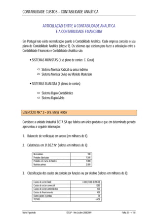 CONTABILIDADE CUSTOS – CONTABILIDADE ANALÍTICA 
ARTICULAÇÃO ENTRE A CONTABILIDADE ANALÍTICA 
E A CONTABILIDADE FINANCEIRA 
Em Portugal não existe normalização quanto à Contabilidade Analítica. Cada empresa concebe o seu 
plano de Contabilidade Analítica (classe 9). Os sistemas que existem para fazer a articulação entre a 
Contabilidade Financeira e Contabilidade Analítica são: 
 SISTEMAS MONISTAS (1 só plano de contas: C. Geral) 
 Sistema Monista Radical ou único indiviso 
 Sistema Monista Diviso ou Monisto Moderado 
 SISTEMAS DUALISTA (2 planos de contas) 
 Sistema Duplo-Contabilístico 
 Sistema Duplo-Misto 
EXERCÍCIO NR.º 2 – Dra. Maria Hélder 
Considere a unidade industrial BETA SA que fabrica um único produto e que em determinado período 
apresentou a seguinte informação: 
1. Balancete de verificação em anexo (em milhares de €). 
2. Existências em 31.DEZ.”N” (valores em milhares de €): 
Mercadorias 100 
Produtos fabricados 1.500 
Produtos em curso de fabrico 1.000 
Matérias-primas 2.000 
3. Classificação dos custos do período por funções ou por destino (valores em milhares de €): 
Custos do sector fabril 4.500 (1.000 de MOD) 
Custos do sector comercial 1.280 
Custos do sector administrativo 400 
Gastos de financiamento 400 
Outros gastos e perdas 70 
TOTAIS 6.650 
Mário Figueiredo ISCAP - Ano Lectivo 2008/2009 Folha 20 → 150 
 