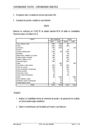 CONTABILIDADE CUSTOS – CONTABILIDADE ANALÍTICA 
4. Os impostos sobre o resultado do exercício representam 20%. 
5. A produção do período é avaliada ao custo industrial. 
ANEXO 
Balancete de verificação em 31.DEZ.”N” da unidade industrial BETA SA obtido na Contabilidade 
Financeira (valores em milhares de €): 
CONTAS MOV. ACUMULADO SALDOS 
Débito Crédito Devedor Credor 
Caixa e depósitos à ordem 16.000 15.500 500 
Clientes 23.000 20.000 3.000 
Fornecedores 17.000 18.200 1.200 
Provisões 100 100 
Compras de Matérias-primas 15.500 500 15.000 
Mercadorias 100 100 
Matérias-primas, subsidiárias e de consumo 3.000 3.000 
Produtos acabados e intermédios 2.000 2.000 
Produtos e trabalhos em curso 500 500 
Activos fixos tangíveis 6.800 6.800 
Capital 3.000 3.000 
Fornecimentos e serviços externos 3.000 100 2.900 
Gastos com o pessoal 2.000 2.000 
Gastos da amortização e de depreciação 1.100 1.100 
Provisões do período 180 180 
Outros gastos e perdas 70 70 
Gastos e perdas de financiamento 400 400 
Vendas 600 33.600 33.000 
Outros rendimentos e ganhos 410 410 
Rendimentos e ganhos de financiamento 40 40 
Resultado líquido do período 940 940 
TOTAIS 92.290 92.290 37.650 37.650 
PEDIDOS: 
1. Registos na Contabilidade Interna do movimento do período e do apuramento do resultado, 
em sistema dualista duplo-contabilístico. 
2. Elabore as demonstrações dos Resultados por Funções e por Naturezas. 
Mário Figueiredo ISCAP - Ano Lectivo 2008/2009 Folha 21 → 150 
 