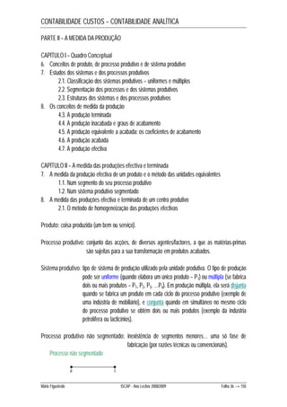 CONTABILIDADE CUSTOS – CONTABILIDADE ANALÍTICA 
PARTE II – A MEDIDA DA PRODUÇÃO 
CAPÍTULO I – Quadro Conceptual 
6. Conceitos de produto, de processo produtivo e de sistema produtivo 
7. Estudos dos sistemas e dos processos produtivos 
2.1. Classificação dos sistemas produtivos – uniformes e múltiplos 
2.2. Segmentação dos processos e dos sistemas produtivos 
2.3. Estruturas dos sistemas e dos processos produtivos 
8. Os conceitos de medida da produção 
4.3. A produção terminada 
4.4. A produção inacabada e graus de acabamento 
4.5. A produção equivalente a acabada: os coeficientes de acabamento 
4.6. A produção acabada 
4.7. A produção efectiva 
CAPÍTULO II – A medida das produções efectiva e terminada 
7. A medida da produção efectiva de um produto e o método das unidades equivalentes 
1.1. Num segmento do seu processo produtivo 
1.2. Num sistema produtivo segmentado 
8. A medida das produções efectiva e terminada de um centro produtivo 
2.1. O método de homogeneização das produções efectivas 
Produto: coisa produzida (um bem ou serviço). 
Processo produtivo: conjunto das acções, de diversos agentes/factores, a que as matérias-primas 
são sujeitas para a sua transformação em produtos acabados. 
Sistema produtivo: tipo de sistema de produção utilizado pela unidade produtiva. O tipo de produção 
pode ser uniforme (quando elabora um único produto – P1) ou múltipla (se fabrica 
dois ou mais produtos – P1, P2, P3, …Pn). Em produção múltipla, ela será disjunta 
quando se fabrica um produto em cada ciclo do processo produtivo (exemplo de 
uma indústria de mobiliário), e conjunta quando em simultâneo no mesmo ciclo 
do processo produtivo se obtém dois ou mais produtos (exemplo da indústria 
petrolífera ou lacticínios). 
Processo produtivo não segmentado: inexistência de segmentos menores… uma só fase de 
fabricação (por razões técnicas ou convencionais). 
Processo não segmentado 
0 1 
Mário Figueiredo ISCAP - Ano Lectivo 2008/2009 Folha 36 → 150 
 