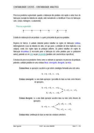 CONTABILIDADE CUSTOS – CONTABILIDADE ANALÍTICA 
Processo produtivo segmentado: quando a elaboração dos produtos está sujeita a várias fases de 
fabricação (exemplo da indústria do calçado, onde normalmente se identificam 4 fases de fabricação: 
corte, costura, montagem, e acabamento). 
Processo segmentado 
0 1 2 3 w-1 w 
Estádio de elaboração de um produto: é a parte já decorrida do processo produtivo. 
Regimes de fabrico: A unidade industrial poderá trabalhar no regime de fabricação contínua, 
ininterruptamente (caso da indústria do vidro, em que parar a actividade do forno implicaria o seu 
colapso), sendo este regime típico da produção uniforme. Ou poderá trabalhar em regime de 
fabricação descontínua (é necessário parar a fabricação de certos produtos para se produzirem 
outros), podendo ser em série ou por encomenda (produtos com características específicas). 
Estrutura do processo produtivo: forma como se ordenam as operações no processo da produção, 
podendo a unidade produtiva ter uma estrutura linear, convergente, divergente, ou mista. 
Estrutura linear: as operações sucedem-se por ordem cronológica formando uma série única. 
A1A2 A3 ...An 
Estrutura convergente: se uma dada operação é precedida de duas ou mais séries lineares 
de operações. 
A1A2 A3 ...An 
C1C2 ...Cn 
B1B2 ...Bn 
Estrutura divergente: se a uma dada operação sucedem duas ou mais séries lineares de 
operações. 
B1B2 ...Bn 
A1A2 ...An 
C1C2 ...Cn 
Estrutura mista: combinação de duas ou mais das estruturas anteriores. 
Mário Figueiredo ISCAP - Ano Lectivo 2008/2009 Folha 37 → 150 
 