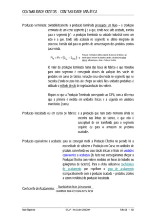 CONTABILIDADE CUSTOS – CONTABILIDADE ANALÍTICA 
Produção terminada: contabilisticamente a produção terminada pressupõe um fluxo – a produção 
terminada de um certo segmento j é a que, tendo nele sido acabada, transita 
para o segmento j+1; a produção terminada na unidade industrial como um 
todo é a que, tendo sido acabada no segmento w, último integrante do 
processo, transita dali para os pontos de armazenagem dos produtos prontos 
para venda. 
 Produção Terminada no último segmento do processo de fabrico e que 
Ptw  Pv  SF  SOPA  transita para o armazém de produtos acabados, calculada pelo método 
PA 
indirecto, utilizando para o efeito a Produção Vendida. 
O valor da produção terminada numa das fases de fabrico e que transitou 
para outro segmento é conseguida através da variação dos stocks de 
produtos em curso de fabrico, variação essa observada no segmento que se 
sucedeu (“anda-se para trás até chegar ao valor). Nas unidades produtivas é 
utilizado o método directo de registo/anotação dos valores. 
Repare-se que a Produção Terminada corresponde ao CIPA, com a diferença 
que a primeira é medida em unidades físicas e a segunda em unidades 
monetárias (euros). 
Produção inacabada ou em curso de fabrico: é a produção que num dado momento ainda se 
encontra nas linhas de fabrico, e que não é 
susceptível de ser transferida para o segmento 
seguinte ou para o armazém de produtos 
acabados. 
Produção equivalente a acabada: para se conseguir medir a Produção Efectiva no período há a 
necessidade de valorizar a Produção em Curso em unidades de 
produto, convertendo os seus stocks iniciais e finais em unidades 
equivalentes a acabadas (de facto não conseguiríamos chegar à 
Produção Efectiva com valores medidos em horas de trabalho ou 
quilogramas de factores). Para o efeito, utilizam-se coeficientes 
de acabamento que espelham o grau de acabamento 
(comparativamente com a produção acabada – produtos prontos 
a serem vendidos) da produção inacabada. 
Coeficiente de Acabamento: 
Quantidade do factor já incorporado 
. . . . 
Quantidade total necessária desse factor 
. . . . 
Mário Figueiredo ISCAP - Ano Lectivo 2008/2009 Folha 38 → 150 
 