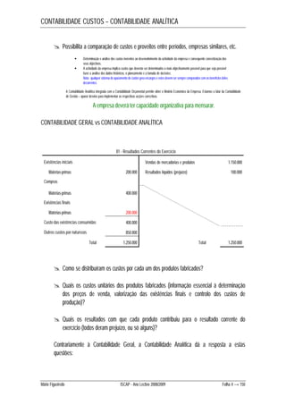 CONTABILIDADE CUSTOS – CONTABILIDADE ANALÍTICA 
 Possibilita a comparação de custos e proveitos entre períodos, empresas similares, etc. 
 Determinação e análise dos custos inerentes ao desenvolvimento da actividade da empresa e consequente concretização dos 
seus objectivos. 
 A actividade da empresa implica custos que deverão ser determinados o mais objectivamente possível para que seja possível 
fazer a análise dos dados históricos, o planeamento e a tomada de decisões. 
Nota: qualquer sistema de apuramento de custos gera encargos e estes devem ser sempre comparados com os benefícios deles 
decorrentes. 
A Contabilidade Analítica integrada com a Contabilidade Orçamental permite obter o Modelo Económico da Empresa. Estamos a falar da Contabilidade 
de Gestão – apurar desvios para implementar as respectivas acções correctivas. 
A empresa deverá ter capacidade organizativa para mensurar. 
CONTABILIDADE GERAL vs CONTABILIDADE ANALÍTICA 
81 - Resultados Correntes do Exercício 
Existências iniciais Vendas de mercadorias e produtos 1.150.000 
Matérias-primas 200.000 Resultados líquidos (prejuízo) 100.000 
Compras 
Matérias-primas 400.000 
Existências finais 
Matérias-primas 200.000 
Custo das existências consumidas 400.000 
Outros custos por naturezas 850.000 
Total 1.250.000 Total 1.250.000 
 Como se distribuíram os custos por cada um dos produtos fabricados? 
 Quais os custos unitários dos produtos fabricados (informação essencial à determinação 
dos preços de venda, valorização das existências finais e controlo dos custos de 
produção)? 
 Quais os resultados com que cada produto contribuiu para o resultado corrente do 
exercício (todos deram prejuízo, ou só alguns)? 
Contrariamente à Contabilidade Geral, a Contabilidade Analítica dá a resposta a estas 
questões: 
Mário Figueiredo ISCAP - Ano Lectivo 2008/2009 Folha 4 → 150 
 