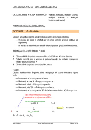 CONTABILIDADE CUSTOS – CONTABILIDADE ANALÍTICA 
EXERCÍCIOS SOBRE A MEDIDA DA PRODUÇÃO – Produções Terminadas, Produções Efectivas, 
Produções Acabadas e Produções 
Equivalentes a Acabadas). 
1.PROCESSO PRODUTIVO NÃO SEGMENTADO 
EXERCÍCIO NR.º 1 – Dra. Maria Hélder 
Considere uma unidade industrial que apresenta as seguintes características estruturais: 
 O processo de fabrico é constituído por um único segmento (processo produtivo não 
segmentado). 
 No processo de transformação é fabricado um único produto P (produção uniforme ou única). 
INFORMAÇÃO RELATIVA A UM DADO PERÍODO 
1. Existências iniciais de produtos em curso de fabrico: 2.000 UF com 50% de acabamento. 
2. Produção transferida para o armazém de produtos fabricados (ou produção terminada) no 
período: 15.000 UF do produto P. 
3. Existências finais de produtos em curso de fabrico: nulas. 
PEDIDO: 
Calcule a produção efectiva do período, sendo a incorporação dos factores efectuada do seguinte 
modo: 
 Pontualmente no início do processo de fabrico; 
 Linearmente ao longo de todo o processo de produção; 
 Linearmente entre 0 e 50% do processo produtivo; 
 Linearmente entre 50% e o final do processo de fabrico; 
 Pontualmente no início do processo 50% dos factores e os restantes a 60% desse processo. 
Todos os factores foram incorporados (100%) 
pontualmente no início do processo de fabrico 
SO = 2.000 UF SF = 0 
0% 100% 
Pej Pt caFj .SFPC caO j .SOPC    
50% 
Pt = 15.000 UF 
Mário Figueiredo ISCAP - Ano Lectivo 2008/2009 Folha 42 → 150 
t 
O lote está localizado a meio do processo produtivo 
PePeríodo= 13.000 UF 
 