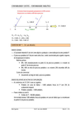CONTABILIDADE CUSTOS – CONTABILIDADE ANALÍTICA 
Os factores foram incorporados pontualmente em 50% no início 
do processo e os restantes a 60% desse processo 
F 50% F 50% 
SO = 2.000 UF SF = 0 
t PePeríodo= 14.000 UF 
60% 
0% 100% 
Pej Pt caFj .SFPC caO j .SOPC    
Pe  15.000  0  50% 2.000 
Pe  15.000 1.000 14.000 UF 
50% 
EXERCÍCIO NR.º 1 – Dr. Luís Abrantes 
Pt = 15.000 UF 
DADOS GERAIS: 
 A Sociedade Industrial X Lda tem como objecto a produção e comercialização do único produto P. 
 O processo produtivo de P decorre numa única fase, sendo caracterizado pelo seguinte esquema 
de incorporação de factores: 
Matérias-primas: 
 MP1: 50% instantaneamente no ponto 0,3 do processo produtivo e o restante no 
ponto 0,7 do mesmo processo; 
 MP2: 80% no início do processo produtivo e os restantes 20% decorridos 60% do 
mesmo. 
Custos de conversão 
 Linearmente ao longo de todo o processo produtivo. 
DADOS RELATIVOS AO ACTIVO DE EXPLORAÇÃO: 
 As existências em 31.12.N-1 eram as seguintes: 
 Produtos em curso de fabrico – 4.000 unidades físicas de P com 35% de 
acabamento temporal. 
 Produtos acabados – 4.000 unidades. 
 Fluxos relativos ao ano N: 
 Vendas de P – 100.000 unidades. 
Um incêndio destruiu 1.000 unidades físicas de produtos em curso de fabrico que se encontravam 
no ponto 0,5 do processo produtivo. 
Mário Figueiredo ISCAP - Ano Lectivo 2008/2009 Folha 44 → 150 
 