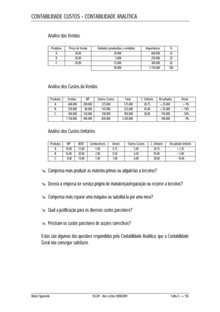 CONTABILIDADE CUSTOS – CONTABILIDADE ANALÍTICA 
Análise das Vendas 
Produtos Preço de Venda Unidades produzidas e vendidas Importância % 
A 30,00 20.000 600.000 52 
B 50,00 5.000 250.000 22 
C 20,00 15.000 300.000 26 
40.000 1.150.000 100 
Análise dos Custos da Vendas 
Produtos Vendas MP Outros Custos Total C. Unitário Resultados Rend. 
A 600.000 200.000 375.000 575.000 28,75 + 25.000 + 4% 
B 250.000 80.000 145.000 225.000 45,00 + 25.000 + 10% 
C 300.000 120.000 330.000 450.000 30,00 - 150.000 - 50% 
1.150.000 400.000 850.000 1.250.000 - 100.000 - 9% 
Análise dos Custos Unitários 
Produtos MP MOD Combustíveis Amort. Outros Custos C. Unitário Resultado Unitário 
A 10,00 12,00 1,00 0,75 5,00 28,75 + 1,25 
B 16,00 20,00 2,00 0,50 6,50 45,00 + 5,00 
C 8,00 14,00 1,00 1,00 6,00 30,00 - 10,00 
 Compensa mais produzir as matérias-primas ou adquiri-las a terceiros? 
 Deverá a empresa ter serviço próprio de manutenção/reparação ou recorrer a terceiros? 
 Compensa mais reparar uma máquina ou substitui-la por uma nova? 
 Qual a justificação para os diversos custos parcelares? 
 Precisam os custos parcelares de acções correctivas? 
Estas são algumas das questões respondidas pela Contabilidade Analítica, que a Contabilidade 
Geral não consegue satisfazer. 
Mário Figueiredo ISCAP - Ano Lectivo 2008/2009 Folha 5 → 150 
 