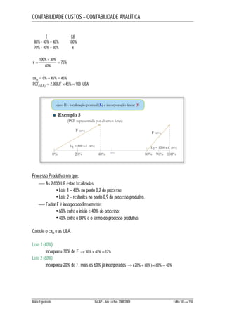 CONTABILIDADE CUSTOS – CONTABILIDADE ANALÍTICA 
t caf 
80% - 40% = 40% 100% 
70% - 40% = 30% x 
75% 
 
100% 30%  
40% 
x  
cam  0%  45%  45% 
PCFUEA  2.000UF  45%  900 UEA 
Processo Produtivo em que: 
 As 2.000 UF estão localizadas: 
 Lote 1 – 40% no ponto 0,2 do processo; 
 Lote 2 – restantes no ponto 0,9 do processo produtivo. 
 Factor F é incorporado linearmente: 
 60% entre o início e 40% do processo; 
 40% entre o 80% e o termo do processo produtivo. 
Calcule o cam e as UEA. 
Lote 1 (40%) 
Incorporou 30% de F 30%40%  12% 
Lote 2 (60%) 
Incorporou 20% de F, mais os 60% já incorporados 20%  60%60%  48% 
Mário Figueiredo ISCAP - Ano Lectivo 2008/2009 Folha 50 → 150 
 