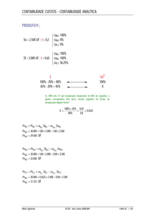 CONTABILIDADE CUSTOS – CONTABILIDADE ANALÍTICA 
PRODUTO P1: 
caM1: 100% 
So = 2.500 UF ; t = 0,2 caM2: 0% 
caCT: 0% 
caM1: 100% 
Sf = 2.000 UF ; t = 0,65 caM2: 100% 
caCT: 56,25% 
t caCT 
100% - 20% = 80% 100% 
65% - 20% = 45% X 
Se 100% dos CT são incorporados linearmente em 80% do segmento, a 
quanto corresponderá 45% desse mesmo segmento em termos da 
incorporação daquele factor? 
0,5625 
 
100% 45%  0,45 
 
0,8 
80% 
X  
   
1 1 . 1 . 1 PeM PtM caf 1 SfM cao 1 SoM M M 
PeM1  30.000 1,00 2.000 1,00 2.500 
PeM1  29.500 UF 
   
2 2 . 2 . 2 PeM PtM caf 2 SfM cao 2 SoM M M 
PeM1  30.000 1,00 2.000  0,00 2.500 
PeM1  32.000 UF 
PeCT PtCT caf SfCT cao SoCT CT CT   .  . 
PeM1  30.000  0,5625 2.000  0,00 2.500 
PeM1  31.125 UF 
Mário Figueiredo ISCAP - Ano Lectivo 2008/2009 Folha 58 → 150 
 