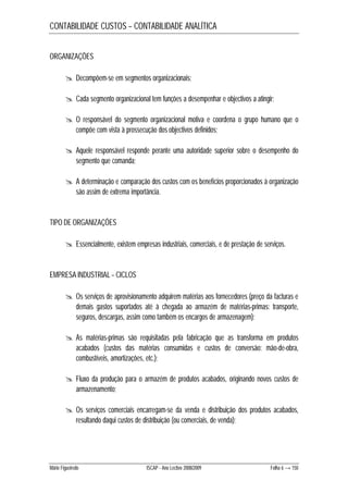 CONTABILIDADE CUSTOS – CONTABILIDADE ANALÍTICA 
ORGANIZAÇÕES 
 Decompõem-se em segmentos organizacionais; 
 Cada segmento organizacional tem funções a desempenhar e objectivos a atingir; 
 O responsável do segmento organizacional motiva e coordena o grupo humano que o 
compõe com vista à prossecução dos objectivos definidos; 
 Aquele responsável responde perante uma autoridade superior sobre o desempenho do 
segmento que comanda; 
 A determinação e comparação dos custos com os benefícios proporcionados à organização 
são assim de extrema importância. 
TIPO DE ORGANIZAÇÕES 
 Essencialmente, existem empresas industriais, comerciais, e de prestação de serviços. 
EMPRESA INDUSTRIAL – CICLOS 
 Os serviços de aprovisionamento adquirem matérias aos fornecedores (preço da facturas e 
demais gastos suportados até à chegada ao armazém de matérias-primas: transporte, 
seguros, descargas, assim como também os encargos de armazenagem); 
 As matérias-primas são requisitadas pela fabricação que as transforma em produtos 
acabados (custos das matérias consumidas e custos de conversão: mão-de-obra, 
combustíveis, amortizações, etc.); 
 Fluxo da produção para o armazém de produtos acabados, originando novos custos de 
armazenamento; 
 Os serviços comerciais encarregam-se da venda e distribuição dos produtos acabados, 
resultando daqui custos de distribuição (ou comerciais, de venda); 
Mário Figueiredo ISCAP - Ano Lectivo 2008/2009 Folha 6 → 150 
 