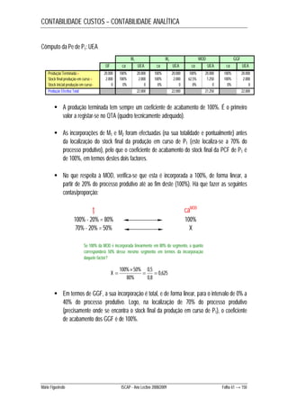 CONTABILIDADE CUSTOS – CONTABILIDADE ANALÍTICA 
Cômputo da Pe de P1: UEA 
M1 M2 MOD GGF 
UF ca UEA ca UEA ca UEA ca UEA 
Produção Terminada + 20.000 100% 20.000 100% 20.000 100% 20.000 100% 20.000 
Stock final produção em curso + 2.000 100% 2.000 100% 2.000 62,5% 1.250 100% 2.000 
Stock inicial produção em curso - 0 0% 0 0% 0 0% 0 0% 0 
Produção Efectiva Total 22.000 22.000 21.250 22.000 
 A produção terminada tem sempre um coeficiente de acabamento de 100%. É o primeiro 
valor a registar-se no QTA (quadro tecnicamente adequado). 
 As incorporações de M1 e M2 foram efectuadas (na sua totalidade e pontualmente) antes 
da localização do stock final da produção em curso de P1 (este localiza-se a 70% do 
processo produtivo), pelo que o coeficiente de acabamento do stock final da PCF de P1 é 
de 100%, em termos destes dois factores. 
 No que respeita à MOD, verifica-se que esta é incorporada a 100%, de forma linear, a 
partir de 20% do processo produtivo até ao fim deste (100%). Há que fazer as seguintes 
contas/proporção: 
t caMOD 
100% - 20% = 80% 100% 
70% - 20% = 50% X 
Se 100% da MOD é incorporada linearmente em 80% do segmento, a quanto 
corresponderá 50% desse mesmo segmento em termos da incorporação 
daquele factor? 
0,625 
 
100% 50%  0,5 
 
0,8 
80% 
X  
 Em termos de GGF, a sua incorporação é total, e de forma linear, para o intervalo de 0% a 
40% do processo produtivo. Logo, na localização de 70% do processo produtivo 
(precisamente onde se encontra o stock final da produção em curso de P1), o coeficiente 
de acabamento dos GGF é de 100%. 
Mário Figueiredo ISCAP - Ano Lectivo 2008/2009 Folha 61 → 150 
 