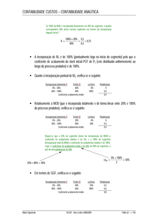 CONTABILIDADE CUSTOS – CONTABILIDADE ANALÍTICA 
Se 100% da MOD é incorporada linearmente em 40% do segmento, a quanto 
corresponderá 30% desse mesmo segmento em termos da incorporação 
daquele factor? 
0,75 
 
100% 30%  0,3 
 
0,4 
40% 
X  
 A incorporação de M1 é de 100% (pontualmente logo no início do segmento) pelo que o 
coeficiente de acabamento do stock inicial PCF de P2 (este distribuído uniformemente ao 
longo do processo produtivo) é de 100%. 
 Quanto à incorporação pontual de M2, verifica-se o seguinte: 
Incorporação (momento t) % lote (t) ca físico Ponderação 
0% – 60% 60% 0% 0 
60% – 100% 40% 100% 0,4 
Coeficiente acabamento médio 0,4 
 Relativamente à MOD (que é incorporada totalmente e de forma linear entre 20% e 100% 
do processo produtivo), verifica-se o seguinte: 
Incorporação (momento t) % lote (t) ca físico Ponderação 
0% – 20% 20% 0% 0 
20% – 100% 80% 50% 0,4 
Coeficiente acabamento médio 0,4 
Repare-se que a 20% do segmento (início da incorporação da MOD) o 
coeficiente de acabamento mínimo é de 0%, e a 100% do segmento 
(incorporação total da MOD) o coeficiente de acabamento máximo é de 100%. 
Logo, o coeficiente de acabamento médio é de 50% em 80% do segmento, o 
que dá uma ponderação de 40%. 
50%80%  40% 
 Em termos de GGF, verifica-se o seguinte: 
cam  
Incorporação (momento t) % lote (t) ca físico Ponderação 
0% – 40% 40% 50% 0,2 
40% – 100% 60% 100% 0,6 
Coeficiente acabamento médio 0,8 
50% 
 
0% 100%  
2 
Mário Figueiredo ISCAP - Ano Lectivo 2008/2009 Folha 63 → 150 
 