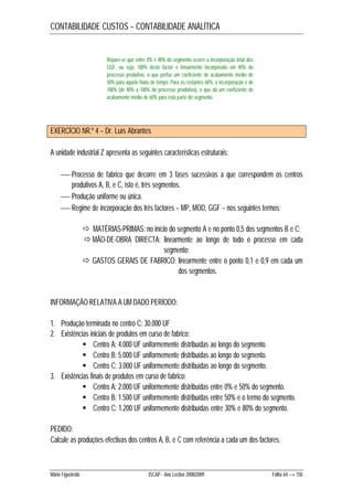 CONTABILIDADE CUSTOS – CONTABILIDADE ANALÍTICA 
Repare-se que entre 0% e 40% do segmento ocorre a incorporação total dos 
GGF, ou seja, 100% deste factor é linearmente incorporado em 40% do 
processo produtivo, o que perfaz um coeficiente de acabamento médio de 
50% para aquele hiato de tempo. Para os restantes 60%, a incorporação é de 
100% (de 40% a 100% do processo produtivo), o que dá um coeficiente de 
acabamento médio de 60% para esta parte do segmento. 
EXERCÍCIO NR.º 4 – Dr. Luís Abrantes 
A unidade industrial Z apresenta as seguintes características estruturais: 
 Processo de fabrico que decorre em 3 fases sucessivas a que correspondem os centros 
produtivos A, B, e C, isto é, três segmentos. 
 Produção uniforme ou única. 
 Regime de incorporação dos três factores – MP, MOD, GGF – nos seguintes termos: 
 MATÉRIAS-PRIMAS: no início do segmento A e no ponto 0,5 dos segmentos B e C; 
 MÃO-DE-OBRA DIRECTA: linearmente ao longo de todo o processo em cada 
segmento; 
 GASTOS GERAIS DE FABRICO: linearmente entre o ponto 0,1 e 0,9 em cada um 
dos segmentos. 
INFORMAÇÃO RELATIVA A UM DADO PERÍODO: 
1. Produção terminada no centro C: 30.000 UF 
2. Existências iniciais de produtos em curso de fabrico: 
 Centro A: 4.000 UF uniformemente distribuídas ao longo do segmento. 
 Centro B: 5.000 UF uniformemente distribuídas ao longo do segmento. 
 Centro C: 3.000 UF uniformemente distribuídas ao longo do segmento. 
3. Existências finais de produtos em curso de fabrico: 
 Centro A: 2.000 UF uniformemente distribuídas entre 0% e 50% do segmento. 
 Centro B: 1.500 UF uniformemente distribuídas entre 50% e o termo do segmento. 
 Centro C: 1.200 UF uniformemente distribuídas entre 30% e 80% do segmento. 
PEDIDO: 
Calcule as produções efectivas dos centros A, B, e C com referência a cada um dos factores. 
Mário Figueiredo ISCAP - Ano Lectivo 2008/2009 Folha 64 → 150 
 