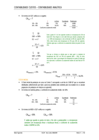 CONTABILIDADE CUSTOS – CONTABILIDADE ANALÍTICA 
 Em termos de GGF verifica-se o seguinte: 
CAGGF = ? 
t ca físico % produção Ponderação 
10% – 30% 20% 25% 0% 0,0000 
30% – 80% 50% 56,25% 100% 0,5625 
Coeficiente acabamento médio 0,5625 
t ca 
0,80100% 
0,2x ? 
0,25 
 
0,2 1  
0,8 
x  
t ca 
0,80100% 
0,7x ? 
0,875 
 
0,7 1  
0,8 
x  
Entre o ponto 0,1 e 0,3 do segmento assistiu-se à incorporação de 25% do 
factor GGF. Para chegar-se a este valor temos que calcular a proporção, isto 
é, se 100% da incorporação se dá no intervalo de 80% do segmento (90%- 
10%), então teremos uma incorporação de 25% para 20% do segmento. 
Sabemos agora que o coeficiente de acabamento mínimo (no ponto 0,3) vale 
25%. 
Tem que se efectuar os cálculos para se saber qual é o montante de 
incorporação dos GGF em 70% do segmento (80% – 10%). De facto, 
interessa-nos saber a percentagem de incorporação no ponto 0,8 dado que 
este representa o coeficiente de acabamento máximo do stock final de PCF 
de P1. 
CAmínimo[0,3]  25% CAmáximo[0,8]  87,5% 
56,25% 
 
25% 87,5%  112,5% 
 
2 
2 
CAmédio  
STOCK INICIAL 
 O Stock inicial da produção em curso no Centro C corresponde a um lote de 3.000 UF que se encontram 
distribuídas uniformemente por todo o processo produtivo (não existindo pois necessidade de se calcular 
proporções de produção em relação ao segmento). 
 Em termos de matérias-primas, o coeficiente de acabamento médio é de 50%: 
CAMP = ? 
t ca físico % produção Ponderação 
0% – 50% 50% 0% 50% 0,0 
50% – 100% 50% 100% 50% 0,5 
Coeficiente acabamento médio 0,5 
 Em termos de MOD e GGF verifica-se o seguinte: 
CAMOD = 50% CAGGf = 50% 
É sabido que quando os pontos de início e fim entre a produção/lote e a incorporação 
coincidem (em incorporação linear e localização linear), o coeficiente de acabamento 
médio é SEMPRE de 50%. 
Mário Figueiredo ISCAP - Ano Lectivo 2008/2009 Folha 67 → 150 
 