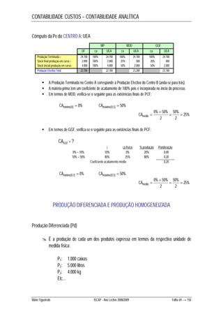 CONTABILIDADE CUSTOS – CONTABILIDADE ANALÍTICA 
Cômputo da Pe do CENTRO A: UEA 
MP MOD GGF 
UF ca UEA ca UEA ca UEA 
Produção Terminada + 24.700 100% 24.700 100% 24.700 100% 24.700 
Stock final produção em curso + 2.000 100% 2.000 25% 500 20% 400 
Stock inicial produção em curso - 4.000 100% 4.000 50% 2.000 50% 2.000 
Produção Efectiva Total 22.700 22.700 23.200 23.100 
 A Produção Terminada no Centro A corresponde à Produção Efectiva do Centro B (anda-se para trás). 
 A matéria-prima tem um coeficiente de acabamento de 100% pois é incorporada no início do processo. 
 Em termos de MOD, verifica-se o seguinte para as existências finais de PCF: 
CAmínimo[0]  0% CAmáximo[0,5]  50% 
25% 
 
0% 50%  50% 
 
2 
2 
CAmédio  
 Em termos de GGF, verifica-se o seguinte para as existências finais de PCF: 
CAGGF = ? 
t ca físico % produção Ponderação 
0% – 10% 10% 0% 20% 0,00 
10% – 50% 40% 25% 80% 0,20 
Coeficiente acabamento médio 0,20 
CAmínimo[0,1]  0% CAmáximo[0,5]  50% 
25% 
 
0% 50%  50% 
 
2 
2 
CAmédio  
PRODUÇÃO DIFERENCIADA E PRODUÇÃO HOMOGENEIZADA 
Produção Diferenciada (Pd) 
 É a produção de cada um dos produtos expressa em termos da respectiva unidade de 
medida física: 
P1: 1.000 caixas 
P2: 5.000 litros 
P3: 4.000 kg 
Etc… 
Mário Figueiredo ISCAP - Ano Lectivo 2008/2009 Folha 69 → 150 
 