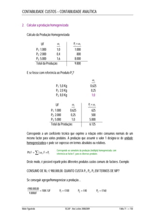 CONTABILIDADE CUSTOS – CONTABILIDADE ANALÍTICA 
2. Calcular a produção homogeneizada 
Cálculo da Produção Homogeneizada 
UF i  
Pi i 
P1: 1.000 1,0 1.000 
P2: 2.000 0,4 800 
P3: 5.000 1,6 8.000 
Total da Produção: 9.800 
E se fosse com referência ao Produto P3? 
P1: 5,0 Kg 0,625 
P2: 2,0 Kg 0,25 
P3: 8,0 Kg 1,0 
UF i  
i  
Pi i 
P1: 1.000 0,625 625 
P2: 2.000 0,25 500 
P3: 5.000 1,0 5.000 
Total da Produção: 6.125 
Corresponde a um coeficiente técnico que exprime a relação entre consumos normais de um 
mesmo factor para vários produtos. A produção que assumir o valor 1 designa-se de unidade 
homogeneizadora e pode ser expresso em termos absolutos ou relativos. 
Corresponde ao somatório da produção (múltipla) homogeneizada, com 
referência ao factor F, para os diversos produtos 
Ph,F i.i ,F Pi 
Deste modo, é possível repartir pelos diferentes produtos custos comuns de factores. Exemplo: 
CONSUMO DE M1: € 980.000,00. QUANTO CUSTA P1, P2, P3 EM TERMOS DE MP? 
Se conseguir agregar/homogeneizar a produção… 
€980.000,00  UF 
P1  €100 P2  €40 P3  €160 
9.800 
UF 
100€ / 
Mário Figueiredo ISCAP - Ano Lectivo 2008/2009 Folha 71 → 150 
 