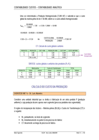 CONTABILIDADE CUSTOS – CONTABILIDADE ANALÍTICA 
Uma vez determinada a Produção Homogeneizada (7.200 UF) e sabendo-se que o custo 
global da matéria-prima foi de € 50.400, obtém-se o custo unitário homogeneizador: 
k MPP 7,00 
 €7,00  1.200 UF  
€8.400 €50.400,00 
  
7.200 
2 
UF 
€50.400,00  €8.400,00  €42.000,00 
CUSTO . GLOBAL  €42.000,00  
17,50€ / 
€7,00 2,5  €17,50 ou UF 
PRODUÇÃO UF 
2.400 
CT: Cálculo do custo global e unitário 
PRODUTOS PRODUÇÃO COEF. HOM. PRODUÇÃO HOM. CUSTO MP CUSTO UNITÁRIO 
P1 2.400 1,5 3.600 36.000 15,00 
P2 1.200 1,0 1.200 12.000 10,00 
Não se soma 4.800 48.000 
SÍNTESE: custos globais e unitários dos produtos (P1+P2) 
Matéria-prima Custos de Transformação TOTAL 
PRODUTOS Global Unitário Global Unitário Global Unitário 
P1 42.000 17,50 36.000 15,00 78.000 32,50 
P2 8.400 7,00 12.000 10,00 20.400 17,00 
TOTAL 50.400 48.000 98.400 
CÁLCULO DO CUSTO DA PRODUÇÃO 
EXERCÍCIO NR.º 6 – Dr. Luís Abrantes 
Custo Unitário 
homogeneizador 
Considere uma unidade industrial que se dedica à fabricação de um único produto P (produção 
uniforme) e cuja produção decorre apenas num segmento (processo produtivo não segmentado). 
O regime de incorporação dos factores – Matérias-primas (M1,M2) e Custos de Transformação (CT) é 
o seguinte: 
 M1: pontualmente, no início do segmento; 
 M2: instantaneamente no ponto 0,6 do processo de fabrico; 
 CT: linearmente ao longo do processo de fabrico. 
Mário Figueiredo ISCAP - Ano Lectivo 2008/2009 Folha 73 → 150 
 