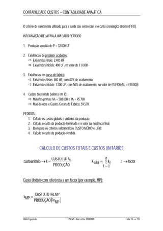 CONTABILIDADE CUSTOS – CONTABILIDADE ANALÍTICA 
O critério de valorimetria utilizado para a saída das existências é o custo cronológico directo (FIFO). 
INFORMAÇÃO RELATIVA A UM DADO PERÍODO 
1. Produção vendida de P = 32.000 UF 
2. Existências de produtos acabados: 
 Existências finais: 2.400 UF 
 Existências iniciais: 400 UF, no valor de € 8.000 
3. Existências em curso de fabrico: 
 Existências finais: 800 UF, com 80% de acabamento 
 Existências iniciais: 1.200 UF, com 50% de acabamento, no valor de €18.900 (M1 = €18.000) 
4. Custos do período (valores em €): 
 Matérias-primas: M1 = 588.000 e M2 = 95.700 
 Mão-de-obra e Gastos Gerais de Fabrico: 59.570 
PEDIDOS: 
1. Calcule os custos globais e unitários da produção; 
2. Calcule o custo da produção terminada e o valor da existência final; 
3. Idem para os critérios valorimétricos CUSTO MÉDIO e LIFO; 
4. Calcule o custo da produção vendida. 
CÁLCULO DE CUSTOS TOTAIS E CUSTOS UNITÁRIOS 
 n 
f 
custo.unitáriok  CUSTO.TOTAL  
PRODUÇÃO 
Ktotal kf 
 
1 
, f factor 
Custo Unitário com referência a um factor (por exemplo, MP): 
kMP  . . 
CUSTOTOTAL MP 
  PRODUÇÃO PeMP 
Mário Figueiredo ISCAP - Ano Lectivo 2008/2009 Folha 74 → 150 
 