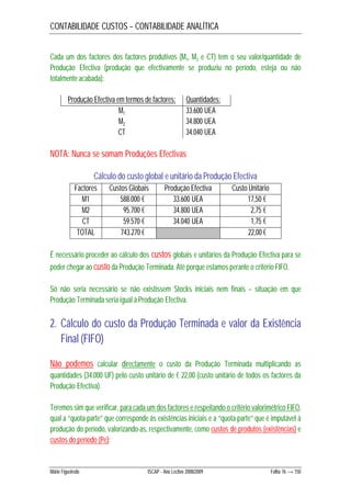 CONTABILIDADE CUSTOS – CONTABILIDADE ANALÍTICA 
Cada um dos factores dos factores produtivos (M1, M2 e CT) tem o seu valor/quantidade de 
Produção Efectiva (produção que efectivamente se produziu no período, esteja ou não 
totalmente acabada): 
Produção Efectiva em termos de factores: Quantidades: 
M1 33.600 UEA 
M2 34.800 UEA 
CT 34.040 UEA 
NOTA: Nunca se somam Produções Efectivas 
Cálculo do custo global e unitário da Produção Efectiva 
Factores Custos Globais Produção Efectiva Custo Unitário 
M1 588.000 € 33.600 UEA 17,50 € 
M2 95.700 € 34.800 UEA 2,75 € 
CT 59.570 € 34.040 UEA 1,75 € 
TOTAL 743.270 € 22,00 € 
É necessário proceder ao cálculo dos custos globais e unitários da Produção Efectiva para se 
poder chegar ao custo da Produção Terminada. Até porque estamos perante o critério FIFO. 
Só não seria necessário se não existissem Stocks iniciais nem finais – situação em que 
Produção Terminada seria igual à Produção Efectiva. 
2. Cálculo do custo da Produção Terminada e valor da Existência 
Final (FIFO) 
Não podemos calcular directamente o custo da Produção Terminada multiplicando as 
quantidades (34.000 UF) pelo custo unitário de € 22,00 (custo unitário de todos os factores da 
Produção Efectiva). 
Teremos sim que verificar, para cada um dos factores e respeitando o critério valorimétrico FIFO, 
qual a “quota-parte” que corresponde às existências iniciais e a “quota-parte” que é imputável à 
produção do período, valorizando-as, respectivamente, como custos de produtos (existências) e 
custos do período (Pe): 
Mário Figueiredo ISCAP - Ano Lectivo 2008/2009 Folha 76 → 150 
 
