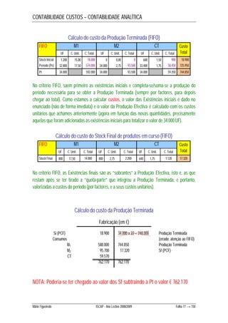 CONTABILIDADE CUSTOS – CONTABILIDADE ANALÍTICA 
Cálculo do custo da Produção Terminada (FIFO) 
FIFO M1 M2 CT 
UF C. Unit. C. Total UF C. Unit. C. Total UF C. Unit. C. Total 
Custo 
Total 
Stock Inicial 1.200 15,00 18.000 0 0,00 0 600 1,50 900 18.900 
Período (Pe) 32.800 17,50 574.000 34.000 2,75 93.500 33.400 1,75 58.450 725.950 
Pt 34.000 592.000 34.000 93.500 34.000 59.350 744.850 
No critério FIFO, saem primeiro as existências iniciais e completa-se/soma-se a produção do 
período necessária para se obter a Produção Terminada (sempre por factores, para depois 
chegar ao total). Como estamos a calcular custos, o valor das Existências iniciais é dado no 
enunciado (não de forma imediata) e o valor da Produção Efectiva é calculado com os custos 
unitários que achamos anteriormente (agora em função das novas quantidades, precisamente 
aquelas que foram adicionadas às existências iniciais para totalizar o valor de 34.000 UF). 
Cálculo do custo do Stock Final de produtos em curso (FIFO) 
FIFO M1 M2 CT 
UF C. Unit. C. Total UF C. Unit. C. Total UF C. Unit. C. Total 
Custo 
Total 
Stock Final 800 17,50 14.000 800 2,75 2.200 640 1,75 1.120 17.320 
No critério FIFO, as Existências finais são as “sobrantes” à Produção Efectiva, isto é, as que 
restam após se ter tirado a “quota-parte” que integrou a Produção Terminada, e portanto, 
valorizadas a custos do período (por factores, e a seus custos unitários). 
Cálculo do custo da Produção Terminada 
Fabricação (em €) 
Si (PCF) 18.900 
Consumos 
M1 588.000 
M2 95.700 
CT 59.570 
762.170 
34.000 x 22 = 748.000 Produção Terminada 
(errado: atenção ao FIFO) 
744.850 Produção Terminada 
17.320 Sf (PCF) 
762.170 
NOTA: Poderia-se ter chegado ao valor dos Sf subtraindo à Pt o valor € 762.170 
Mário Figueiredo ISCAP - Ano Lectivo 2008/2009 Folha 77 → 150 
 