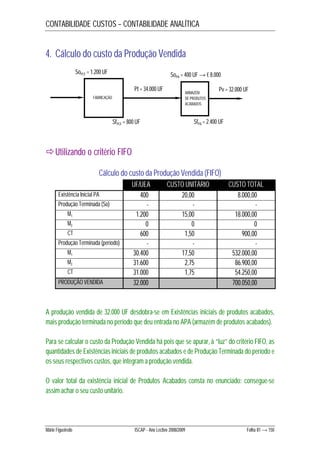CONTABILIDADE CUSTOS – CONTABILIDADE ANALÍTICA 
4. Cálculo do custo da Produção Vendida 
SoPCF = 1.200 UF 
FABRICAÇÃO 
Pt = 34.000 UF 
SfPCF = 800 UF 
Utilizando o critério FIFO 
SoPA = 400 UF → € 8.000 
ARMAZÉM 
DE PRODUTOS 
ACABADOS 
Pv = 32.000 UF 
SfPA = 2.400 UF 
Cálculo do custo da Produção Vendida (FIFO) 
UF/UEA CUSTO UNITÁRIO CUSTO TOTAL 
Existência Inicial PA 400 20,00 8.000,00 
Produção Terminada (So) - - - 
M1 1.200 15,00 18.000,00 
M2 0 0 0 
CT 600 1,50 900,00 
Produção Terminada (período) - - - 
M1 30.400 17,50 532.000,00 
M2 31.600 2,75 86.900,00 
CT 31.000 1,75 54.250,00 
PRODUÇÃO VENDIDA 32.000 700.050,00 
A produção vendida de 32.000 UF desdobra-se em Existências iniciais de produtos acabados, 
mais produção terminada no período que deu entrada no APA (armazém de produtos acabados). 
Para se calcular o custo da Produção Vendida há pois que se apurar, à “luz” do critério FIFO, as 
quantidades de Existências iniciais de produtos acabados e de Produção Terminada do período e 
os seus respectivos custos, que integram a produção vendida. 
O valor total da existência inicial de Produtos Acabados consta no enunciado: consegue-se 
assim achar o seu custo unitário. 
Mário Figueiredo ISCAP - Ano Lectivo 2008/2009 Folha 81 → 150 
 