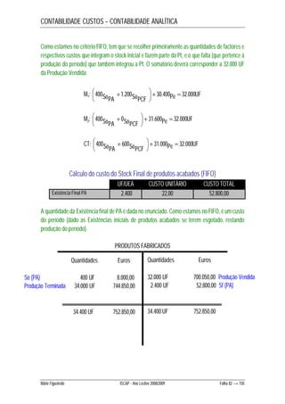 CONTABILIDADE CUSTOS – CONTABILIDADE ANALÍTICA 
Como estamos no critério FIFO, tem que se recolher primeiramente as quantidades de factores e 
respectivos custos que integram o stock inicial e fazem parte da Pt, e o que falta (que pertence à 
produção do período) que também integrou a Pt. O somatório deverá corresponder a 32.000 UF 
da Produção Vendida: 
 
 
M1: Pe UF SoPA SoPCF 000 . 32 400 . 30 200 . 1 400     
 
 
 
M2: Pe UF SoPA SoPCF 000 . 32 600 . 31 0 400     
 
 
 
CT: Pe UF SoPA SoPCF 000 . 32 000 . 31 600 400     
 
Cálculo do custo do Stock Final de produtos acabados (FIFO) 
UF/UEA CUSTO UNITÁRIO CUSTO TOTAL 
Existência Final PA 2.400 22,00 52.800,00 
A quantidade da Existência final de PA é dada no enunciado. Como estamos no FIFO, é um custo 
do período (dado as Existências iniciais de produtos acabados se terem esgotado, restando 
produção do período). 
PRODUTOS FABRICADOS 
Quantidades Euros 
So (PA) 400 UF 8.000,00 
Produção Terminada 34.000 UF 744.850,00 
34.400 UF 752.850,00 
Quantidades Euros 
32.000 UF 700.050,00 Produção Vendida 
2.400 UF 52.800,00 Sf (PA) 
34.400 UF 752.850,00 
Mário Figueiredo ISCAP - Ano Lectivo 2008/2009 Folha 82 → 150 
 