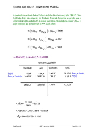 CONTABILIDADE CUSTOS – CONTABILIDADE ANALÍTICA 
A quantidade da existência final de Produtos Acabados foi dada no enunciado: 2.400 UF. Estas 
Existências finais são compostas por Produção Terminada transferida no período para o 
armazém de produtos acabados (Pe do período “que sobrou, não incluída nas vendas” + SoPCF) e 
pelas existências que já encontravam no APA. Assim, temos: 
 
 
M1: SoPA UF Pe SoPCF 400 . 2 400 400 600 . 1     
 
 
 
M2: SoPA UF Pe SoPCF 400 . 2 400 0 000 . 2     
 
 
 
CT: SoPA UF Pe SoPCF 400 . 2 400 0 000 . 2     
 
Utilizando o critério CUSTO MÉDIO 
PRODUTOS FABRICADOS 
Quantidades Euros 
So (PA) 400 UF 8.000,00 
Produção Terminada 34.000 UF 744.922,00 
34.400 UF 752.922,00 
21,88726 
C.MÉDIO  752.922,00  
34.400 
C.P.VENDIDA  32.00021,88726  700.392,00 
SfP€A  2.40021,88726  52.530,00 
Quantidades Euros 
32.000 UF 700.392,00 Produção Vendida 
2.400 UF 52.530,00 Sf (PA) 
34.400 UF 752.922,00 
Mário Figueiredo ISCAP - Ano Lectivo 2008/2009 Folha 84 → 150 
 