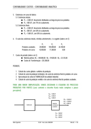 CONTABILIDADE CUSTOS – CONTABILIDADE ANALÍTICA 
5. Existências em curso de fabrico: 
5.1. Existências iniciais: 
☻ P1 = 3.000 UF, linearmente distribuídas ao longo do processo produtivo. 
☻ P2 = 400 UF, com 75% de acabamento. 
5.2. Existências finais: 
☻ P1 = 2.000 UF, linearmente distribuídas ao longo do processo produtivo. 
☻ P2 = 800 UF, com 50% de acabamento. 
☻ P3 = 1.000 UF, com 50% de acabamento. 
6. O custo das existências iniciais, referidas anteriormente, é o seguinte (valores em €): 
P1 P2 P3 
Produtos acabados 20.000,00 105.000,00 26.100,00 
Produtos em curso 42.850,00 11.300,00 0,00 
7. Custos do período (valores em €): 
☻ Matérias-primas: M1 = 448.000,00 ; M2 = 59.820,00 ; M3 = 23.125,00 
☻ Custos de Transformação = 255.300,00 
PEDIDOS: 
1. Cálculo dos custos globais e unitários da produção. 
2. Cálculo do custo da produção terminada e do custo da existência final de produtos em curso. 
3. Apresentação da conta de FABRICAÇÃO da unidade industrial. 
4. Cálculo do custo da produção vendida e do custo da existência final de produtos acabados. 
PARA UMA MAIOR SIMPLIFICAÇÃO, VAMOS DESENHAR O ESQUEMA DO PROCESSO 
PRODUTIVO POR PARTES (caso contrário o desenho ficaria muito complexo e pouco 
perceptível) 
SoP1 = 1.000 UF 
SoP2 = 3.500 UF 
SoP3 = 1.000 UF 
ARMAZÉM 
DE PRODUTOS 
ACABADOS 
FABRICAÇÃO 
PVP1 = 10.000 UF 
PVP2 = 12.000 UF 
PVP3 = 8.000 UF 
SfP1 = 1.000 UF 
SfP2 = 1.500 UF 
SfP3 = 2.000 UF 
Mário Figueiredo ISCAP - Ano Lectivo 2008/2009 Folha 86 → 150 
 