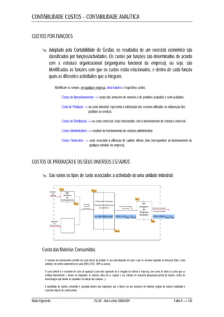 CONTABILIDADE CUSTOS – CONTABILIDADE ANALÍTICA 
CUSTOS POR FUNÇÕES 
 Adoptado pela Contabilidade de Gestão, os resultados de um exercício económico são 
classificados por funções/actividades. Os custos por funções são determinados de acordo 
com a estrutura organizacional (organigrama funcional da empresa), ou seja, são 
identificadas as funções com que os custos estão relacionados, e dentro de cada função 
quais as diferentes actividades que a integram. 
Identificam-se sempre, em qualquer empresa, cinco funções e respectivos custos: 
Custos de Aprovisionamento → custos dos armazéns de matérias e de produtos acabados e semi-acabados; 
Custo de Produção → ou custo industrial, representa a valorização dos recursos utilizados na elaboração dos 
produtos ou serviços; 
Custos de Distribuição → ou custo comercial, estão relacionados com o funcionamento da estrutura comercial; 
Custos Administrativos → resultam do funcionamento da estrutura administrativa; 
Custos Financeiros → custo associado à utilização de capitais alheios (não correspondem ao funcionamento de 
qualquer estrutura da empresa). 
CUSTOS DE PRODUÇÃO E OS SEUS DIVERSOS ESTÁDIOS 
 São vários os tipos de custo associados à actividade de uma unidade industrial: 
Custo das Matérias Consumidas 
O consumo da matéria-prima constitui um custo directo do produto. O seu valor depende do custo a que se encontra registado no armazém (Qtd x custo 
unitário) e do critério valorimétrico de saída (FIFO, LIFO, CMP ou outros). 
O custo unitário é o somatório do custo de aquisição (custo total suportado até à chegada da matéria à empresa), bem como de todos os custos que se 
verifique internamente e devam ser imputados às matérias antes de se registar a sua entrada em armazém (preparação prévia da matéria, custos de 
armazenagem que devam ser repartidos em função das compras…). 
A quantidade de matéria consumida é calculada através das requisições que a fábrica faz aos armazéns de matérias (registo da matéria requisitada e 
respectivo objecto de custo/custeio). 
Mário Figueiredo ISCAP - Ano Lectivo 2008/2009 Folha 9 → 150 
 